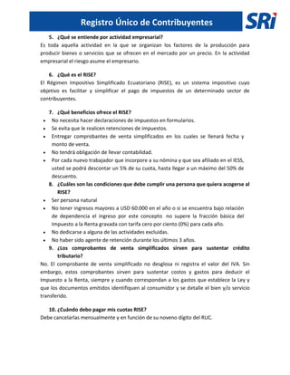 Registro Único de Contribuyentes
5. ¿Qué se entiende por actividad empresarial?
Es toda aquella actividad en la que se organizan los factores de la producción para
producir bienes o servicios que se ofrecen en el mercado por un precio. En la actividad
empresarial el riesgo asume el empresario.
6. ¿Qué es el RISE?
El Régimen Impositivo Simplificado Ecuatoriano (RISE), es un sistema impositivo cuyo
objetivo es facilitar y simplificar el pago de impuestos de un determinado sector de
contribuyentes.
7. ¿Qué beneficios ofrece el RISE?
 No necesita hacer declaraciones de impuestos en formularios.
 Se evita que le realicen retenciones de impuestos.
 Entregar comprobantes de venta simplificados en los cuales se llenará fecha y
monto de venta.
 No tendrá obligación de llevar contabilidad.
 Por cada nuevo trabajador que incorpore a su nómina y que sea afiliado en el IESS,
usted se podrá descontar un 5% de su cuota, hasta llegar a un máximo del 50% de
descuento.
8. ¿Cuáles son las condiciones que debe cumplir una persona que quiera acogerse al
RISE?
 Ser persona natural
 No tener ingresos mayores a USD 60.000 en el año o si se encuentra bajo relación
de dependencia el ingreso por este concepto no supere la fracción básica del
Impuesto a la Renta gravada con tarifa cero por ciento (0%) para cada año.
 No dedicarse a alguna de las actividades excluidas.
 No haber sido agente de retención durante los últimos 3 años.
9. ¿Los comprobantes de venta simplificados sirven para sustentar crédito
tributario?
No. El comprobante de venta simplificado no desglosa ni registra el valor del IVA. Sin
embargo, estos comprobantes sirven para sustentar costos y gastos para deducir el
Impuesto a la Renta, siempre y cuando correspondan a los gastos que establece la Ley y
que los documentos emitidos identifiquen al consumidor y se detalle el bien y/o servicio
transferido.
10. ¿Cuándo debo pagar mis cuotas RISE?
Debe cancelarlas mensualmente y en función de su noveno dígito del RUC.
 