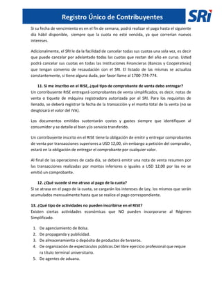 Registro Único de Contribuyentes
Si su fecha de vencimiento es en el fin de semana, podrá realizar el pago hasta el siguiente
día hábil disponible, siempre que la cuota no esté vencida, ya que correrían nuevos
intereses.
Adicionalmente, el SRI le da la facilidad de cancelar todas sus cuotas una sola vez, es decir
que puede cancelar por adelantado todas las cuotas que restan del año en curso. Usted
podrá cancelar sus cuotas en todas las Instituciones Financieras (Bancos y Cooperativas)
que tengan convenio de recaudación con el SRI. El listado de las mismas se actualiza
constantemente, si tiene alguna duda, por favor llame al 1700-774-774.
11. Si me inscribo en el RISE, ¿qué tipo de comprobante de venta debo entregar?
Un contribuyente RISE entregará comprobantes de venta simplificados, es decir, notas de
venta o tiquete de máquina registradora autorizada por el SRI. Para los requisitos de
llenado, se deberá registrar la fecha de la transacción y el monto total de la venta (no se
desglosará el valor del IVA).
Los documentos emitidos sustentarán costos y gastos siempre que identifiquen al
consumidor y se detalle el bien y/o servicio transferido.
Un contribuyente inscrito en el RISE tiene la obligación de emitir y entregar comprobantes
de venta por transacciones superiores a USD 12,00, sin embargo a petición del comprador,
estará en la obligación de entregar el comprobante por cualquier valor.
Al final de las operaciones de cada día, se deberá emitir una nota de venta resumen por
las transacciones realizadas por montos inferiores o iguales a USD 12,00 por las no se
emitió un comprobante.
12. ¿Qué sucede si me atraso al pago de la cuota?
Si se atrasa en el pago de la cuota, se cargarán los intereses de Ley, los mismos que serán
acumulados mensualmente hasta que se realice el pago correspondiente.
13. ¿Qué tipo de actividades no pueden inscribirse en el RISE?
Existen ciertas actividades económicas que NO pueden incorporarse al Régimen
Simplificado.
1. De agenciamiento de Bolsa.
2. De propaganda y publicidad.
3. De almacenamiento o depósito de productos de terceros.
4. De organización de espectáculos públicos.Del libre ejercicio profesional que requie
ra título terminal universitario.
5. De agentes de aduana.
 