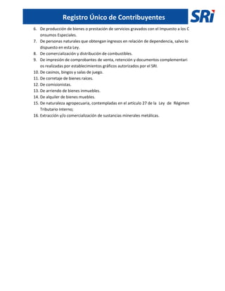 Registro Único de Contribuyentes
6. De producción de bienes o prestación de servicios gravados con el Impuesto a los C
onsumos Especiales.
7. De personas naturales que obtengan ingresos en relación de dependencia, salvo lo
dispuesto en esta Ley.
8. De comercialización y distribución de combustibles.
9. De impresión de comprobantes de venta, retención y documentos complementari
os realizadas por establecimientos gráficos autorizados por el SRI.
10. De casinos, bingos y salas de juego.
11. De corretaje de bienes raíces.
12. De comisionistas.
13. De arriendo de bienes inmuebles.
14. De alquiler de bienes muebles.
15. De naturaleza agropecuaria, contempladas en el artículo 27 de la Ley de Régimen
Tributario Interno;
16. Extracción y/o comercialización de sustancias minerales metálicas.
 