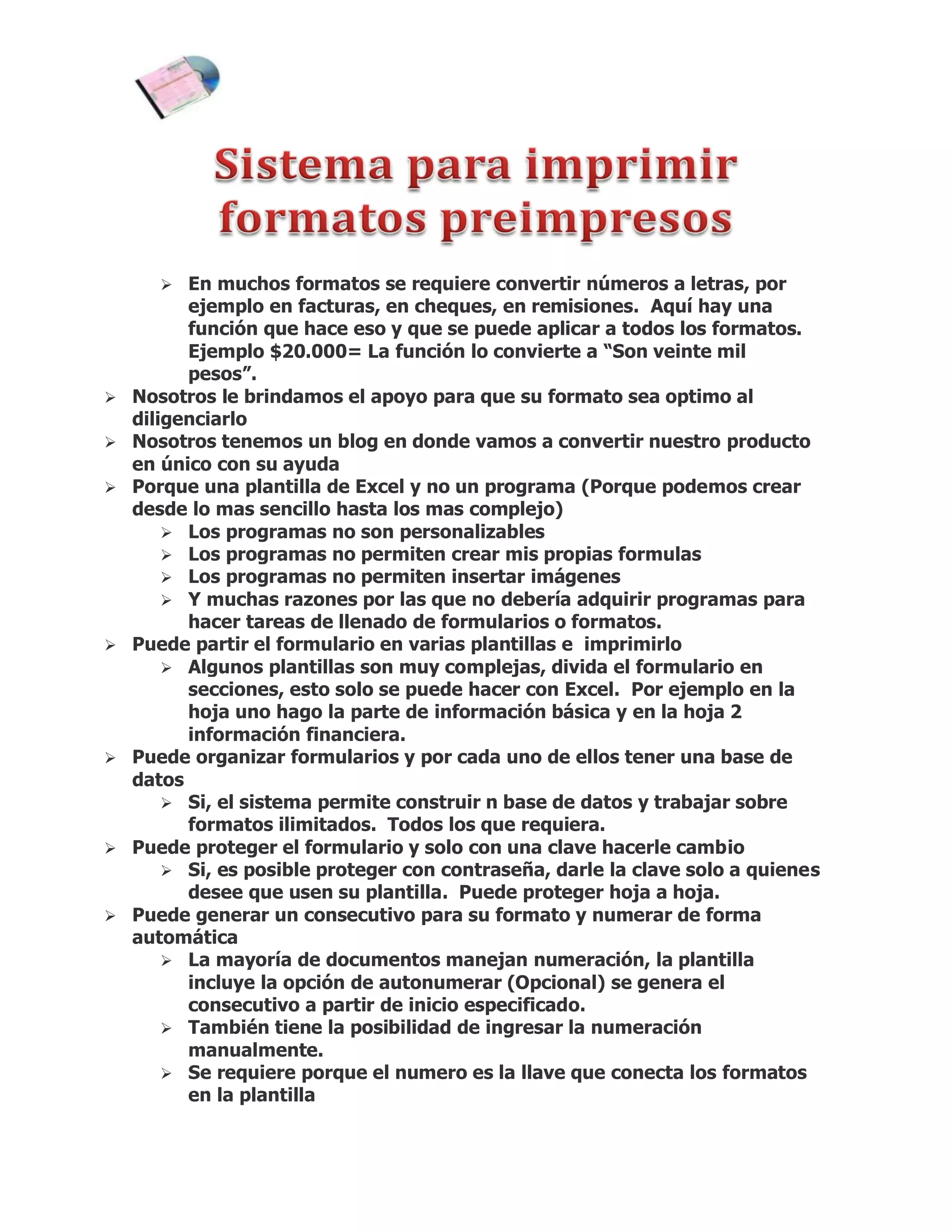  En muchos formatos se requiere convertir números a letras, por
          ejemplo en facturas, en cheques, en remisiones. Aquí hay una
          función que hace eso y que se puede aplicar a todos los formatos.
          Ejemplo $20.000= La función lo convierte a “Son veinte mil
          pesos”.
   Nosotros le brindamos el apoyo para que su formato sea optimo al
    diligenciarlo
   Nosotros tenemos un blog en donde vamos a convertir nuestro producto
    en único con su ayuda
   Porque una plantilla de Excel y no un programa (Porque podemos crear
    desde lo mas sencillo hasta los mas complejo)
         Los programas no son personalizables
         Los programas no permiten crear mis propias formulas
         Los programas no permiten insertar imágenes
         Y muchas razones por las que no debería adquirir programas para
          hacer tareas de llenado de formularios o formatos.
   Puede partir el formulario en varias plantillas e imprimirlo
         Algunos plantillas son muy complejas, divida el formulario en
          secciones, esto solo se puede hacer con Excel. Por ejemplo en la
          hoja uno hago la parte de información básica y en la hoja 2
          información financiera.
   Puede organizar formularios y por cada uno de ellos tener una base de
    datos
         Si, el sistema permite construir n base de datos y trabajar sobre
          formatos ilimitados. Todos los que requiera.
   Puede proteger el formulario y solo con una clave hacerle cambio
         Si, es posible proteger con contraseña, darle la clave solo a quienes
          desee que usen su plantilla. Puede proteger hoja a hoja.
   Puede generar un consecutivo para su formato y numerar de forma
    automática
         La mayoría de documentos manejan numeración, la plantilla
          incluye la opción de autonumerar (Opcional) se genera el
          consecutivo a partir de inicio especificado.
         También tiene la posibilidad de ingresar la numeración
          manualmente.
         Se requiere porque el numero es la llave que conecta los formatos
          en la plantilla
 