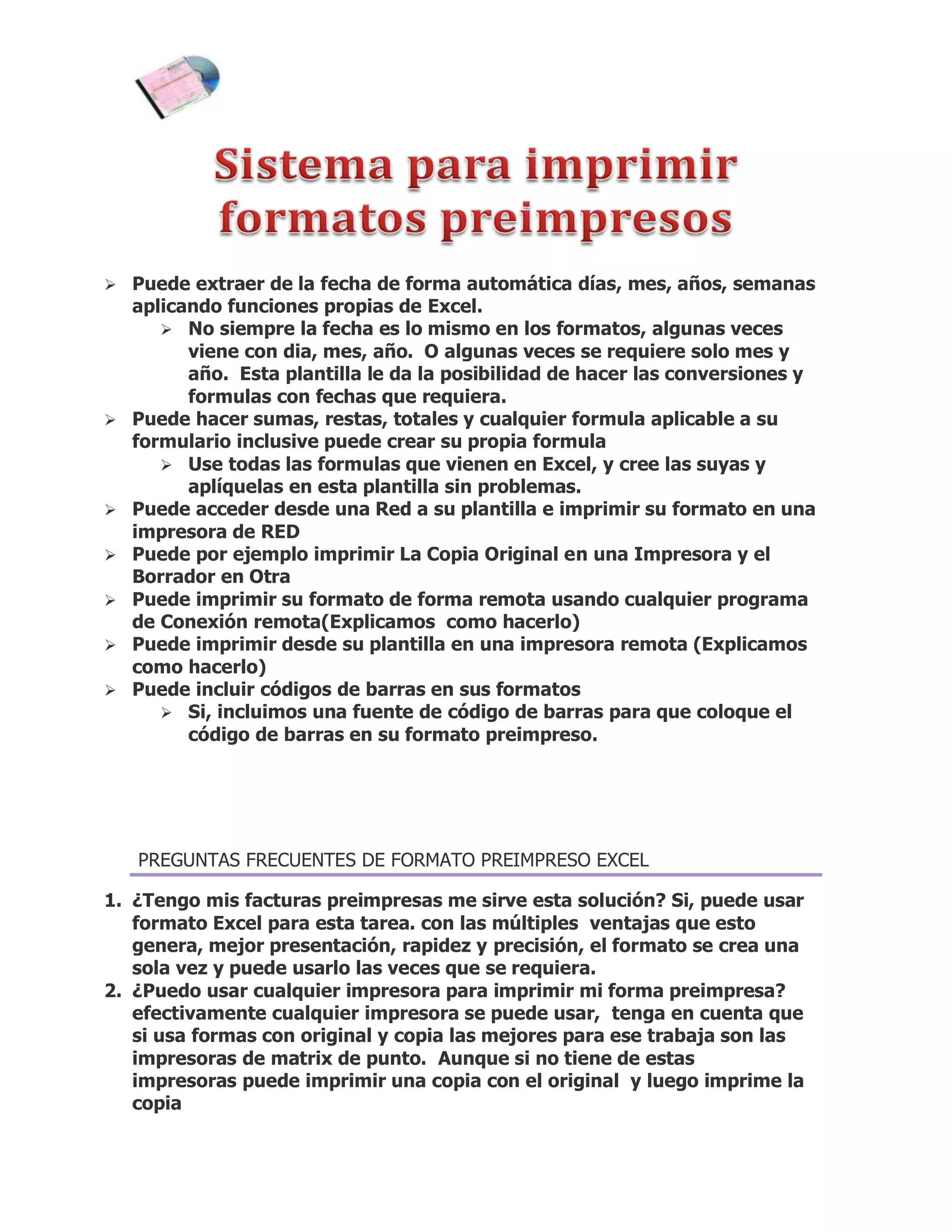  Puede extraer de la fecha de forma automática días, mes, años, semanas
    aplicando funciones propias de Excel.
        No siempre la fecha es lo mismo en los formatos, algunas veces
          viene con dia, mes, año. O algunas veces se requiere solo mes y
          año. Esta plantilla le da la posibilidad de hacer las conversiones y
          formulas con fechas que requiera.
   Puede hacer sumas, restas, totales y cualquier formula aplicable a su
    formulario inclusive puede crear su propia formula
        Use todas las formulas que vienen en Excel, y cree las suyas y
          aplíquelas en esta plantilla sin problemas.
   Puede acceder desde una Red a su plantilla e imprimir su formato en una
    impresora de RED
   Puede por ejemplo imprimir La Copia Original en una Impresora y el
    Borrador en Otra
   Puede imprimir su formato de forma remota usando cualquier programa
    de Conexión remota(Explicamos como hacerlo)
   Puede imprimir desde su plantilla en una impresora remota (Explicamos
    como hacerlo)
   Puede incluir códigos de barras en sus formatos
        Si, incluimos una fuente de código de barras para que coloque el
          código de barras en su formato preimpreso.




    PREGUNTAS FRECUENTES DE FORMATO PREIMPRESO EXCEL

1. ¿Tengo mis facturas preimpresas me sirve esta solución? Si, puede usar
   formato Excel para esta tarea. con las múltiples ventajas que esto
   genera, mejor presentación, rapidez y precisión, el formato se crea una
   sola vez y puede usarlo las veces que se requiera.
2. ¿Puedo usar cualquier impresora para imprimir mi forma preimpresa?
   efectivamente cualquier impresora se puede usar, tenga en cuenta que
   si usa formas con original y copia las mejores para ese trabaja son las
   impresoras de matrix de punto. Aunque si no tiene de estas
   impresoras puede imprimir una copia con el original y luego imprime la
   copia
 