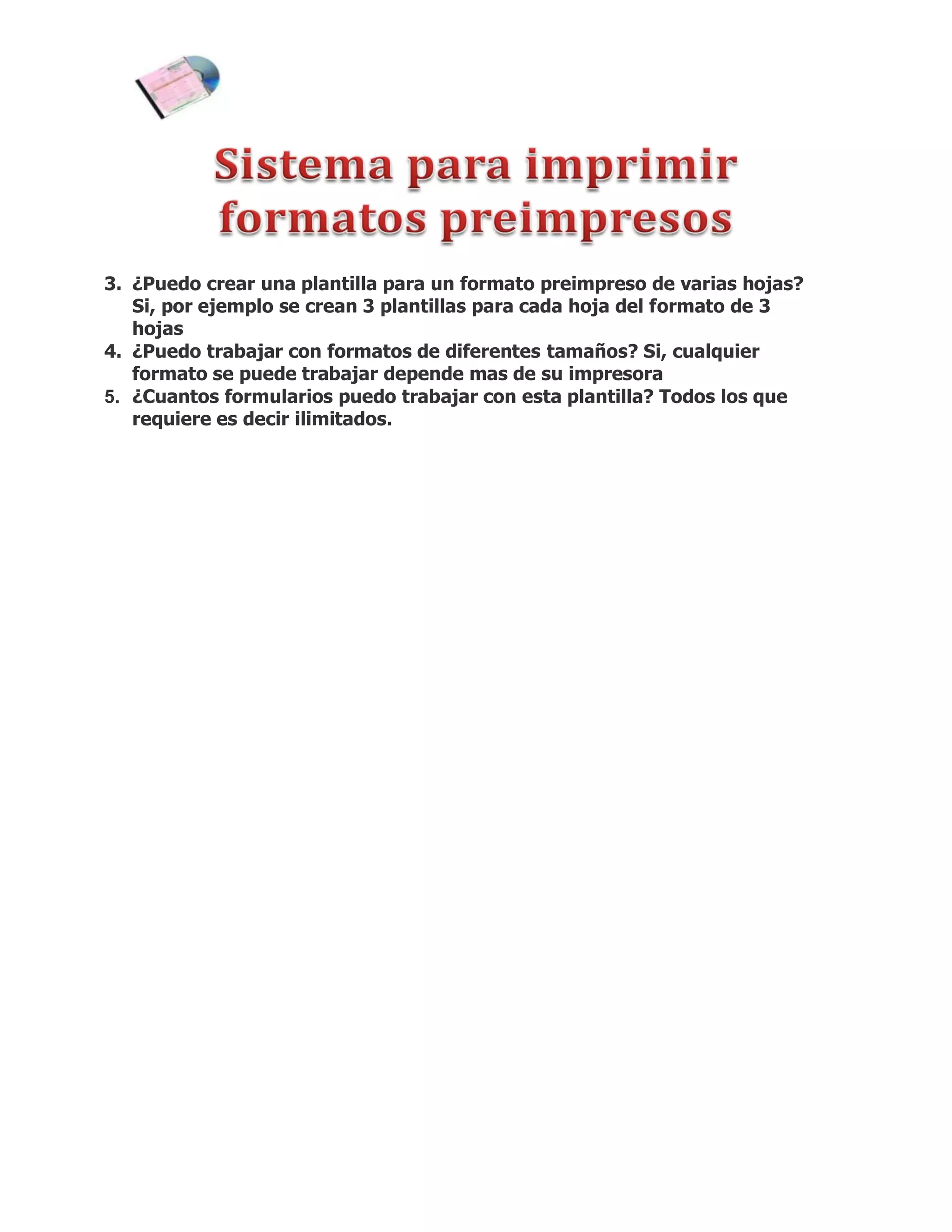 3. ¿Puedo crear una plantilla para un formato preimpreso de varias hojas?
   Si, por ejemplo se crean 3 plantillas para cada hoja del formato de 3
   hojas
4. ¿Puedo trabajar con formatos de diferentes tamaños? Si, cualquier
   formato se puede trabajar depende mas de su impresora
5. ¿Cuantos formularios puedo trabajar con esta plantilla? Todos los que
   requiere es decir ilimitados.
 