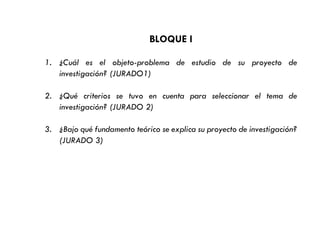 BLOQUE I
1. ¿Cuál es el objeto-problema de estudio de su proyecto de
investigación? (JURADO1)
2. ¿Qué criterios se tuvo en cuenta para seleccionar el tema de
investigación? (JURADO 2)
3. ¿Bajo qué fundamento teórico se explica su proyecto de investigación?
(JURADO 3)
 