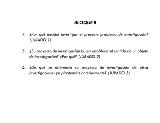 BLOQUE II
4. ¿Por qué decidió investigar el presente problema de investigación?
(JURADO 1)
5. ¿Su proyecto de investigación busca establecer el sentido de un objeto
de investigación? ¿Por qué? (JURADO 2)
6. ¿De qué se diferencia su proyecto de investigación de otras
investigaciones ya planteadas anteriormente? (JURADO 3)
 