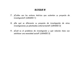 BLOQUE III
7. ¿Cuáles son los autores teóricos que sustentan su proyecto de
investigación? (JURADO 1)
8. ¿De qué se diferencia su proyecto de investigación de otras
investigaciones ya planteadas anteriormente? (JURADO 2)
9. ¿Cuál es el problema de investigación y qué relación tiene con
satisfacer una necesidad social? (JURADO 3)
 
