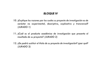 BLOQUE IV
10. ¿Explique las razones por las cuales su proyecto de investigación es de
carácter no experimental, descriptivo, explicativo y transversal?
(JURADO 1)
11. ¿Cuál es el producto académico de investigación que presenta el
resultado de su proyecto? (JURADO 2)
12. ¿Se podrá sustituir el título de su proyecto de investigación? ¿por qué?
(JURADO 3)
 