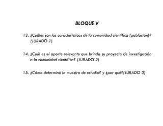 BLOQUE V
13. ¿Cuáles son las características de la comunidad científica (población)?
(JURADO 1)
14. ¿Cuál es el aporte relevante que brinda su proyecto de investigación
a la comunidad científica? (JURADO 2)
15. ¿Cómo determinó la muestra de estudio? y ¿por qué?(JURADO 3)
 
