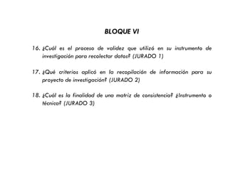 BLOQUE VI
16. ¿Cuál es el proceso de validez que utilizó en su instrumento de
investigación para recolectar datos? (JURADO 1)
17. ¿Qué criterios aplicó en la recopilación de información para su
proyecto de investigación? (JURADO 2)
18. ¿Cuál es la finalidad de una matriz de consistencia? ¿Instrumento o
técnica? (JURADO 3)
 