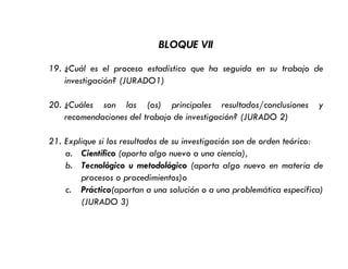BLOQUE VII
19. ¿Cuál es el proceso estadístico que ha seguido en su trabajo de
investigación? (JURADO1)
20. ¿Cuáles son las (os) principales resultados/conclusiones y
recomendaciones del trabajo de investigación? (JURADO 2)
21. Explique si los resultados de su investigación son de orden teórico:
a. Científico (aporta algo nuevo a una ciencia),
b. Tecnológico u metodológico (aporta algo nuevo en materia de
procesos o procedimientos)o
c. Práctico(aportan a una solución o a una problemática específica)
(JURADO 3)
 