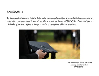 ¡SABÍAS QUE…!
En toda sustentación el tesista debe estar preparado teórica y metodológicamente para
cualquier pregunta que haga el jurado y a eso se llama «DEFENSA». Estás ahí para
defender y de eso depende la aprobación o desaprobación de la misma.
Dr. Neder Hugo ROJAS SALDAÑA
Asesor y consultor de tesis
977895515
 