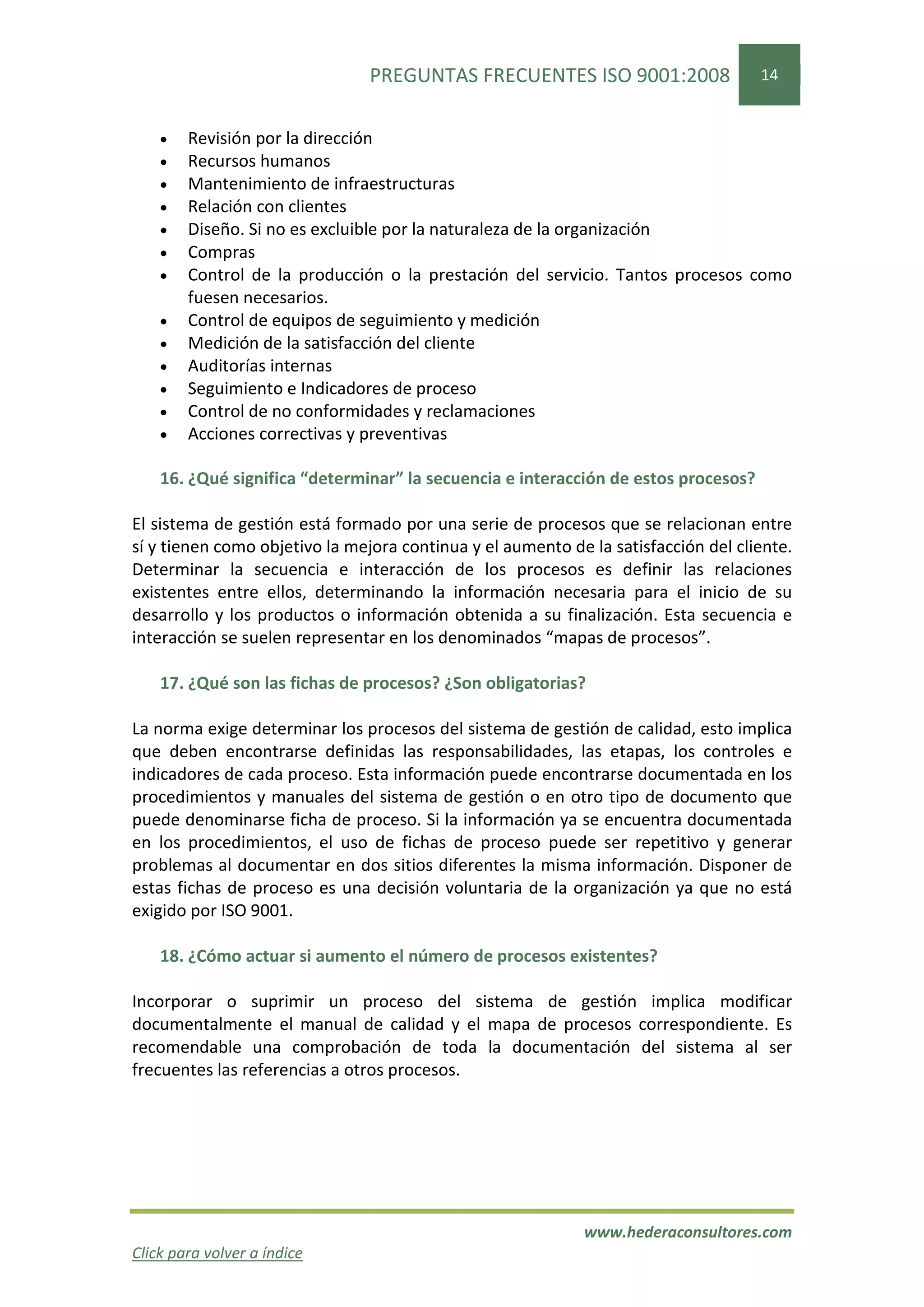 PREGUNTAS FRECUENTES ISO 9001:2008                  14


    •   Revisión por la dirección
    •   Recursos humanos
    •   Mantenimiento de infraestructuras
    •   Relación con clientes
    •   Diseño. Si no es excluible por la naturaleza de la organización
    •   Compras
    •   Control de la producción o la prestación del servicio. Tantos procesos como
        fuesen necesarios.
    •   Control de equipos de seguimiento y medición
    •   Medición de la satisfacción del cliente
    •   Auditorías internas
    •   Seguimiento e Indicadores de proceso
    •   Control de no conformidades y reclamaciones
    •   Acciones correctivas y preventivas

    16. ¿Qué significa “determinar” la secuencia e interacción de estos procesos?

El sistema de gestión está formado por una serie de procesos que se relacionan entre
sí y tienen como objetivo la mejora continua y el aumento de la satisfacción del cliente.
Determinar la secuencia e interacción de los procesos es definir las relaciones
existentes entre ellos, determinando la información necesaria para el inicio de su
desarrollo y los productos o información obtenida a su finalización. Esta secuencia e
interacción se suelen representar en los denominados “mapas de procesos”.

    17. ¿Qué son las fichas de procesos? ¿Son obligatorias?

La norma exige determinar los procesos del sistema de gestión de calidad, esto implica
que deben encontrarse definidas las responsabilidades, las etapas, los controles e
indicadores de cada proceso. Esta información puede encontrarse documentada en los
procedimientos y manuales del sistema de gestión o en otro tipo de documento que
puede denominarse ficha de proceso. Si la información ya se encuentra documentada
en los procedimientos, el uso de fichas de proceso puede ser repetitivo y generar
problemas al documentar en dos sitios diferentes la misma información. Disponer de
estas fichas de proceso es una decisión voluntaria de la organización ya que no está
exigido por ISO 9001.

    18. ¿Cómo actuar si aumento el número de procesos existentes?

Incorporar o suprimir un proceso del sistema de gestión implica modificar
documentalmente el manual de calidad y el mapa de procesos correspondiente. Es
recomendable una comprobación de toda la documentación del sistema al ser
frecuentes las referencias a otros procesos.




                                                            www.hederaconsultores.com
Click para volver a índice
 