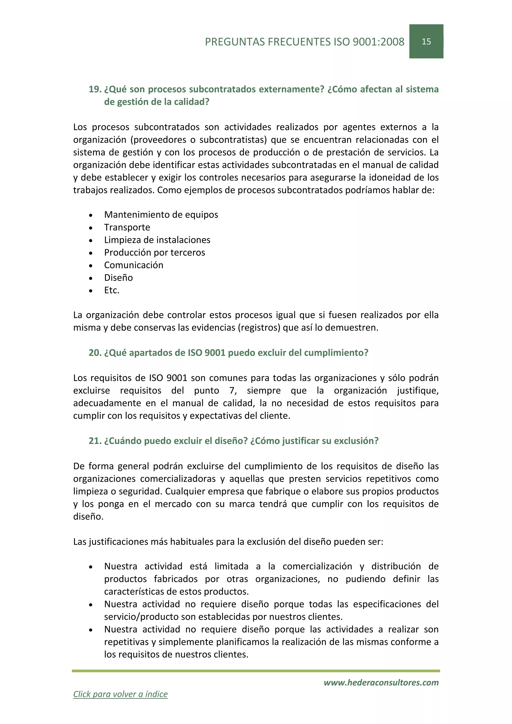 PREGUNTAS FRECUENTES ISO 9001:2008                 15




    19. ¿Qué son procesos subcontratados externamente? ¿Cómo afectan al sistema
        de gestión de la calidad?

Los procesos subcontratados son actividades realizados por agentes externos a la
organización (proveedores o subcontratistas) que se encuentran relacionadas con el
sistema de gestión y con los procesos de producción o de prestación de servicios. La
organización debe identificar estas actividades subcontratadas en el manual de calidad
y debe establecer y exigir los controles necesarios para asegurarse la idoneidad de los
trabajos realizados. Como ejemplos de procesos subcontratados podríamos hablar de:

    •   Mantenimiento de equipos
    •   Transporte
    •   Limpieza de instalaciones
    •   Producción por terceros
    •   Comunicación
    •   Diseño
    •   Etc.

La organización debe controlar estos procesos igual que si fuesen realizados por ella
misma y debe conservas las evidencias (registros) que así lo demuestren.

    20. ¿Qué apartados de ISO 9001 puedo excluir del cumplimiento?

Los requisitos de ISO 9001 son comunes para todas las organizaciones y sólo podrán
excluirse requisitos del punto 7, siempre que la organización justifique,
adecuadamente en el manual de calidad, la no necesidad de estos requisitos para
cumplir con los requisitos y expectativas del cliente.

    21. ¿Cuándo puedo excluir el diseño? ¿Cómo justificar su exclusión?

De forma general podrán excluirse del cumplimiento de los requisitos de diseño las
organizaciones comercializadoras y aquellas que presten servicios repetitivos como
limpieza o seguridad. Cualquier empresa que fabrique o elabore sus propios productos
y los ponga en el mercado con su marca tendrá que cumplir con los requisitos de
diseño.

Las justificaciones más habituales para la exclusión del diseño pueden ser:

    •   Nuestra actividad está limitada a la comercialización y distribución de
        productos fabricados por otras organizaciones, no pudiendo definir las
        características de estos productos.
    •   Nuestra actividad no requiere diseño porque todas las especificaciones del
        servicio/producto son establecidas por nuestros clientes.
    •   Nuestra actividad no requiere diseño porque las actividades a realizar son
        repetitivas y simplemente planificamos la realización de las mismas conforme a
        los requisitos de nuestros clientes.

                                                            www.hederaconsultores.com
Click para volver a índice
 