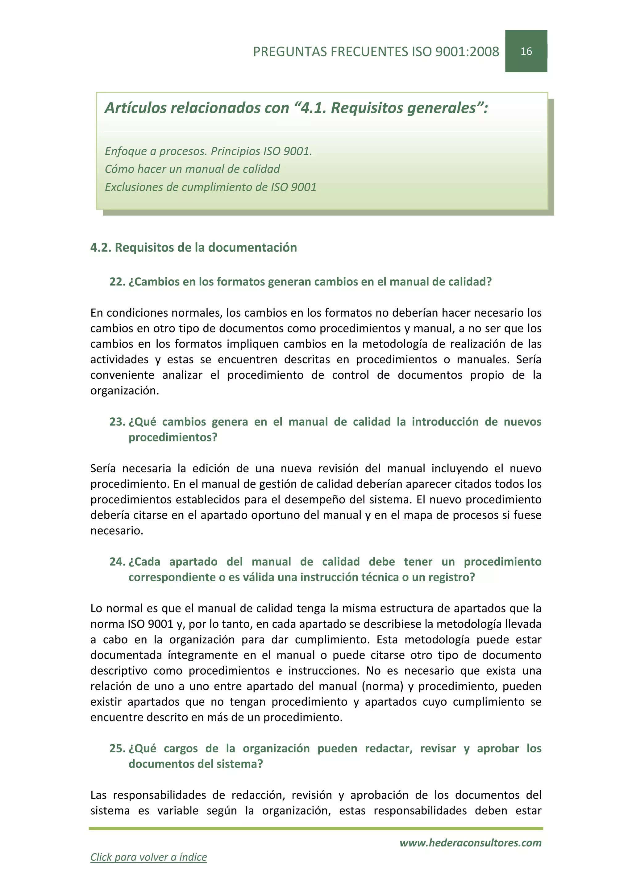 PREGUNTAS FRECUENTES ISO 9001:2008                 16



   Artículos relacionados con “4.1. Requisitos generales”:

   Enfoque a procesos. Principios ISO 9001.
   Cómo hacer un manual de calidad
   Exclusiones de cumplimiento de ISO 9001



4.2. Requisitos de la documentación

    22. ¿Cambios en los formatos generan cambios en el manual de calidad?

En condiciones normales, los cambios en los formatos no deberían hacer necesario los
cambios en otro tipo de documentos como procedimientos y manual, a no ser que los
cambios en los formatos impliquen cambios en la metodología de realización de las
actividades y estas se encuentren descritas en procedimientos o manuales. Sería
conveniente analizar el procedimiento de control de documentos propio de la
organización.

    23. ¿Qué cambios genera en el manual de calidad la introducción de nuevos
        procedimientos?

Sería necesaria la edición de una nueva revisión del manual incluyendo el nuevo
procedimiento. En el manual de gestión de calidad deberían aparecer citados todos los
procedimientos establecidos para el desempeño del sistema. El nuevo procedimiento
debería citarse en el apartado oportuno del manual y en el mapa de procesos si fuese
necesario.

    24. ¿Cada apartado del manual de calidad debe tener un procedimiento
        correspondiente o es válida una instrucción técnica o un registro?

Lo normal es que el manual de calidad tenga la misma estructura de apartados que la
norma ISO 9001 y, por lo tanto, en cada apartado se describiese la metodología llevada
a cabo en la organización para dar cumplimiento. Esta metodología puede estar
documentada íntegramente en el manual o puede citarse otro tipo de documento
descriptivo como procedimientos e instrucciones. No es necesario que exista una
relación de uno a uno entre apartado del manual (norma) y procedimiento, pueden
existir apartados que no tengan procedimiento y apartados cuyo cumplimiento se
encuentre descrito en más de un procedimiento.

    25. ¿Qué cargos de la organización pueden redactar, revisar y aprobar los
        documentos del sistema?

Las responsabilidades de redacción, revisión y aprobación de los documentos del
sistema es variable según la organización, estas responsabilidades deben estar

                                                          www.hederaconsultores.com
Click para volver a índice
 