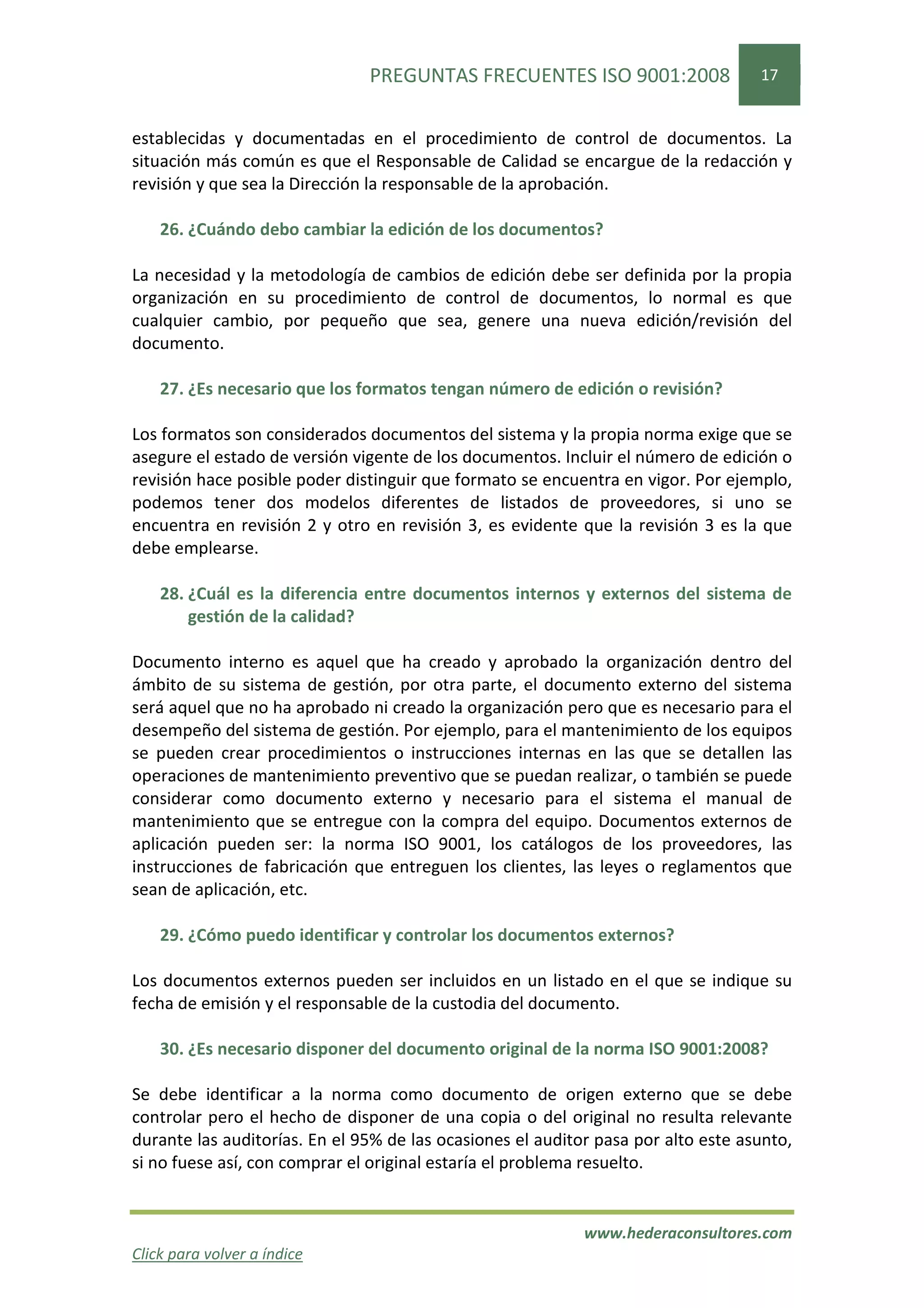 PREGUNTAS FRECUENTES ISO 9001:2008                  17


establecidas y documentadas en el procedimiento de control de documentos. La
situación más común es que el Responsable de Calidad se encargue de la redacción y
revisión y que sea la Dirección la responsable de la aprobación.

    26. ¿Cuándo debo cambiar la edición de los documentos?

La necesidad y la metodología de cambios de edición debe ser definida por la propia
organización en su procedimiento de control de documentos, lo normal es que
cualquier cambio, por pequeño que sea, genere una nueva edición/revisión del
documento.

    27. ¿Es necesario que los formatos tengan número de edición o revisión?

Los formatos son considerados documentos del sistema y la propia norma exige que se
asegure el estado de versión vigente de los documentos. Incluir el número de edición o
revisión hace posible poder distinguir que formato se encuentra en vigor. Por ejemplo,
podemos tener dos modelos diferentes de listados de proveedores, si uno se
encuentra en revisión 2 y otro en revisión 3, es evidente que la revisión 3 es la que
debe emplearse.

    28. ¿Cuál es la diferencia entre documentos internos y externos del sistema de
        gestión de la calidad?

Documento interno es aquel que ha creado y aprobado la organización dentro del
ámbito de su sistema de gestión, por otra parte, el documento externo del sistema
será aquel que no ha aprobado ni creado la organización pero que es necesario para el
desempeño del sistema de gestión. Por ejemplo, para el mantenimiento de los equipos
se pueden crear procedimientos o instrucciones internas en las que se detallen las
operaciones de mantenimiento preventivo que se puedan realizar, o también se puede
considerar como documento externo y necesario para el sistema el manual de
mantenimiento que se entregue con la compra del equipo. Documentos externos de
aplicación pueden ser: la norma ISO 9001, los catálogos de los proveedores, las
instrucciones de fabricación que entreguen los clientes, las leyes o reglamentos que
sean de aplicación, etc.

    29. ¿Cómo puedo identificar y controlar los documentos externos?

Los documentos externos pueden ser incluidos en un listado en el que se indique su
fecha de emisión y el responsable de la custodia del documento.

    30. ¿Es necesario disponer del documento original de la norma ISO 9001:2008?

Se debe identificar a la norma como documento de origen externo que se debe
controlar pero el hecho de disponer de una copia o del original no resulta relevante
durante las auditorías. En el 95% de las ocasiones el auditor pasa por alto este asunto,
si no fuese así, con comprar el original estaría el problema resuelto.


                                                            www.hederaconsultores.com
Click para volver a índice
 