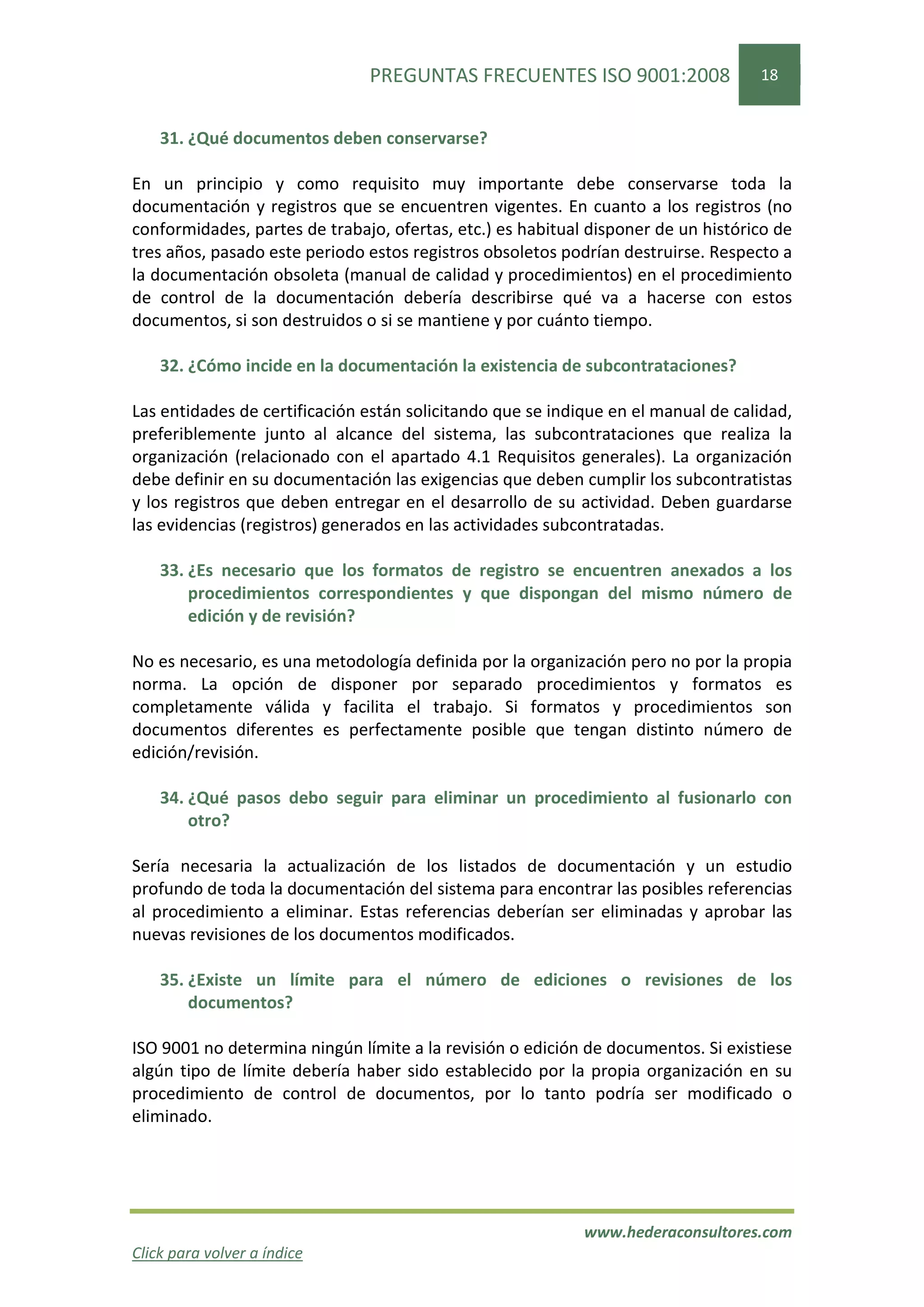 PREGUNTAS FRECUENTES ISO 9001:2008                  18


    31. ¿Qué documentos deben conservarse?

En un principio y como requisito muy importante debe conservarse toda la
documentación y registros que se encuentren vigentes. En cuanto a los registros (no
conformidades, partes de trabajo, ofertas, etc.) es habitual disponer de un histórico de
tres años, pasado este periodo estos registros obsoletos podrían destruirse. Respecto a
la documentación obsoleta (manual de calidad y procedimientos) en el procedimiento
de control de la documentación debería describirse qué va a hacerse con estos
documentos, si son destruidos o si se mantiene y por cuánto tiempo.

    32. ¿Cómo incide en la documentación la existencia de subcontrataciones?

Las entidades de certificación están solicitando que se indique en el manual de calidad,
preferiblemente junto al alcance del sistema, las subcontrataciones que realiza la
organización (relacionado con el apartado 4.1 Requisitos generales). La organización
debe definir en su documentación las exigencias que deben cumplir los subcontratistas
y los registros que deben entregar en el desarrollo de su actividad. Deben guardarse
las evidencias (registros) generados en las actividades subcontratadas.

    33. ¿Es necesario que los formatos de registro se encuentren anexados a los
        procedimientos correspondientes y que dispongan del mismo número de
        edición y de revisión?

No es necesario, es una metodología definida por la organización pero no por la propia
norma. La opción de disponer por separado procedimientos y formatos es
completamente válida y facilita el trabajo. Si formatos y procedimientos son
documentos diferentes es perfectamente posible que tengan distinto número de
edición/revisión.

    34. ¿Qué pasos debo seguir para eliminar un procedimiento al fusionarlo con
        otro?

Sería necesaria la actualización de los listados de documentación y un estudio
profundo de toda la documentación del sistema para encontrar las posibles referencias
al procedimiento a eliminar. Estas referencias deberían ser eliminadas y aprobar las
nuevas revisiones de los documentos modificados.

    35. ¿Existe un límite para el número de ediciones o revisiones de los
        documentos?

ISO 9001 no determina ningún límite a la revisión o edición de documentos. Si existiese
algún tipo de límite debería haber sido establecido por la propia organización en su
procedimiento de control de documentos, por lo tanto podría ser modificado o
eliminado.




                                                            www.hederaconsultores.com
Click para volver a índice
 