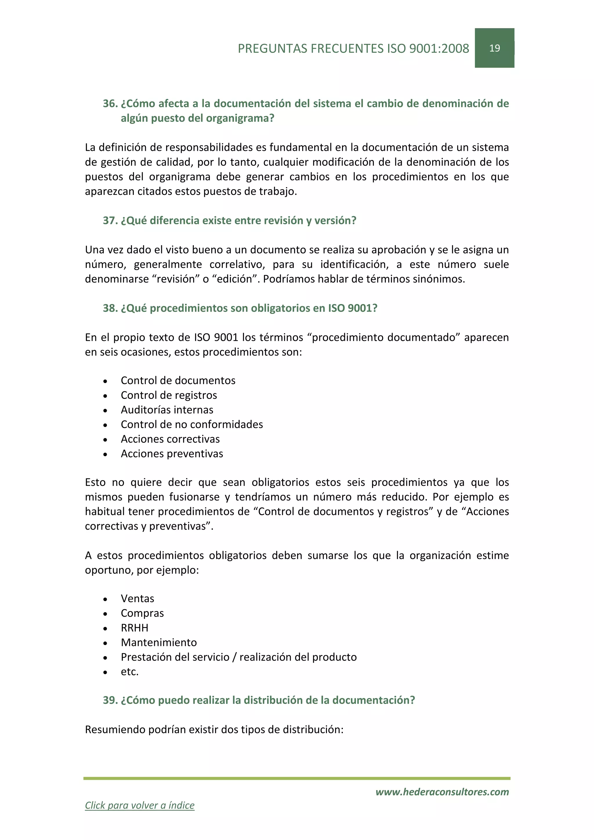 PREGUNTAS FRECUENTES ISO 9001:2008                19




    36. ¿Cómo afecta a la documentación del sistema el cambio de denominación de
        algún puesto del organigrama?

La definición de responsabilidades es fundamental en la documentación de un sistema
de gestión de calidad, por lo tanto, cualquier modificación de la denominación de los
puestos del organigrama debe generar cambios en los procedimientos en los que
aparezcan citados estos puestos de trabajo.

    37. ¿Qué diferencia existe entre revisión y versión?

Una vez dado el visto bueno a un documento se realiza su aprobación y se le asigna un
número, generalmente correlativo, para su identificación, a este número suele
denominarse “revisión” o “edición”. Podríamos hablar de términos sinónimos.

    38. ¿Qué procedimientos son obligatorios en ISO 9001?

En el propio texto de ISO 9001 los términos “procedimiento documentado” aparecen
en seis ocasiones, estos procedimientos son:

    •   Control de documentos
    •   Control de registros
    •   Auditorías internas
    •   Control de no conformidades
    •   Acciones correctivas
    •   Acciones preventivas

Esto no quiere decir que sean obligatorios estos seis procedimientos ya que los
mismos pueden fusionarse y tendríamos un número más reducido. Por ejemplo es
habitual tener procedimientos de “Control de documentos y registros” y de “Acciones
correctivas y preventivas”.

A estos procedimientos obligatorios deben sumarse los que la organización estime
oportuno, por ejemplo:

    •   Ventas
    •   Compras
    •   RRHH
    •   Mantenimiento
    •   Prestación del servicio / realización del producto
    •   etc.

    39. ¿Cómo puedo realizar la distribución de la documentación?

Resumiendo podrían existir dos tipos de distribución:




                                                             www.hederaconsultores.com
Click para volver a índice
 