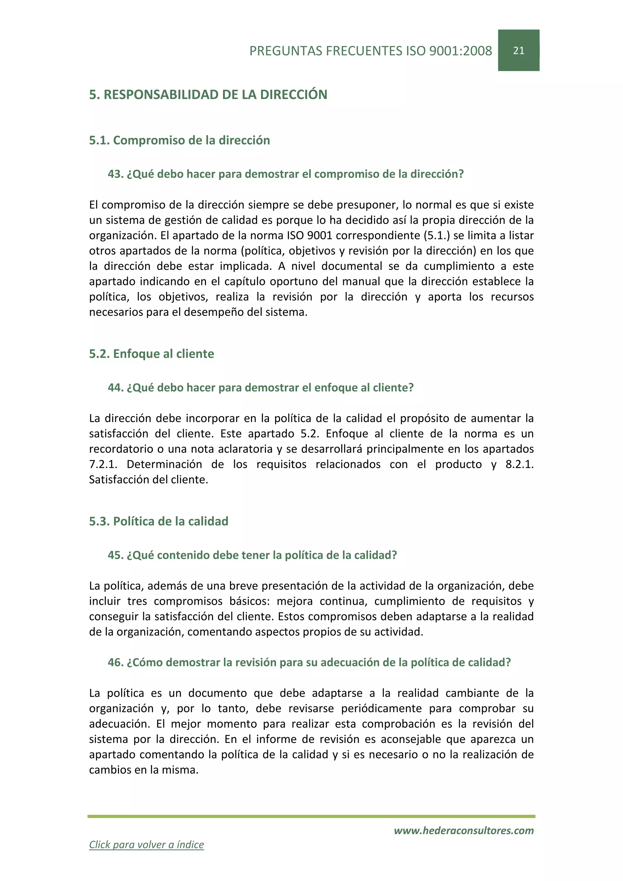 PREGUNTAS FRECUENTES ISO 9001:2008                   21


5. RESPONSABILIDAD DE LA DIRECCIÓN


5.1. Compromiso de la dirección

    43. ¿Qué debo hacer para demostrar el compromiso de la dirección?

El compromiso de la dirección siempre se debe presuponer, lo normal es que si existe
un sistema de gestión de calidad es porque lo ha decidido así la propia dirección de la
organización. El apartado de la norma ISO 9001 correspondiente (5.1.) se limita a listar
otros apartados de la norma (política, objetivos y revisión por la dirección) en los que
la dirección debe estar implicada. A nivel documental se da cumplimiento a este
apartado indicando en el capítulo oportuno del manual que la dirección establece la
política, los objetivos, realiza la revisión por la dirección y aporta los recursos
necesarios para el desempeño del sistema.


5.2. Enfoque al cliente

    44. ¿Qué debo hacer para demostrar el enfoque al cliente?

La dirección debe incorporar en la política de la calidad el propósito de aumentar la
satisfacción del cliente. Este apartado 5.2. Enfoque al cliente de la norma es un
recordatorio o una nota aclaratoria y se desarrollará principalmente en los apartados
7.2.1. Determinación de los requisitos relacionados con el producto y 8.2.1.
Satisfacción del cliente.


5.3. Política de la calidad

    45. ¿Qué contenido debe tener la política de la calidad?

La política, además de una breve presentación de la actividad de la organización, debe
incluir tres compromisos básicos: mejora continua, cumplimiento de requisitos y
conseguir la satisfacción del cliente. Estos compromisos deben adaptarse a la realidad
de la organización, comentando aspectos propios de su actividad.

    46. ¿Cómo demostrar la revisión para su adecuación de la política de calidad?

La política es un documento que debe adaptarse a la realidad cambiante de la
organización y, por lo tanto, debe revisarse periódicamente para comprobar su
adecuación. El mejor momento para realizar esta comprobación es la revisión del
sistema por la dirección. En el informe de revisión es aconsejable que aparezca un
apartado comentando la política de la calidad y si es necesario o no la realización de
cambios en la misma.



                                                            www.hederaconsultores.com
Click para volver a índice
 