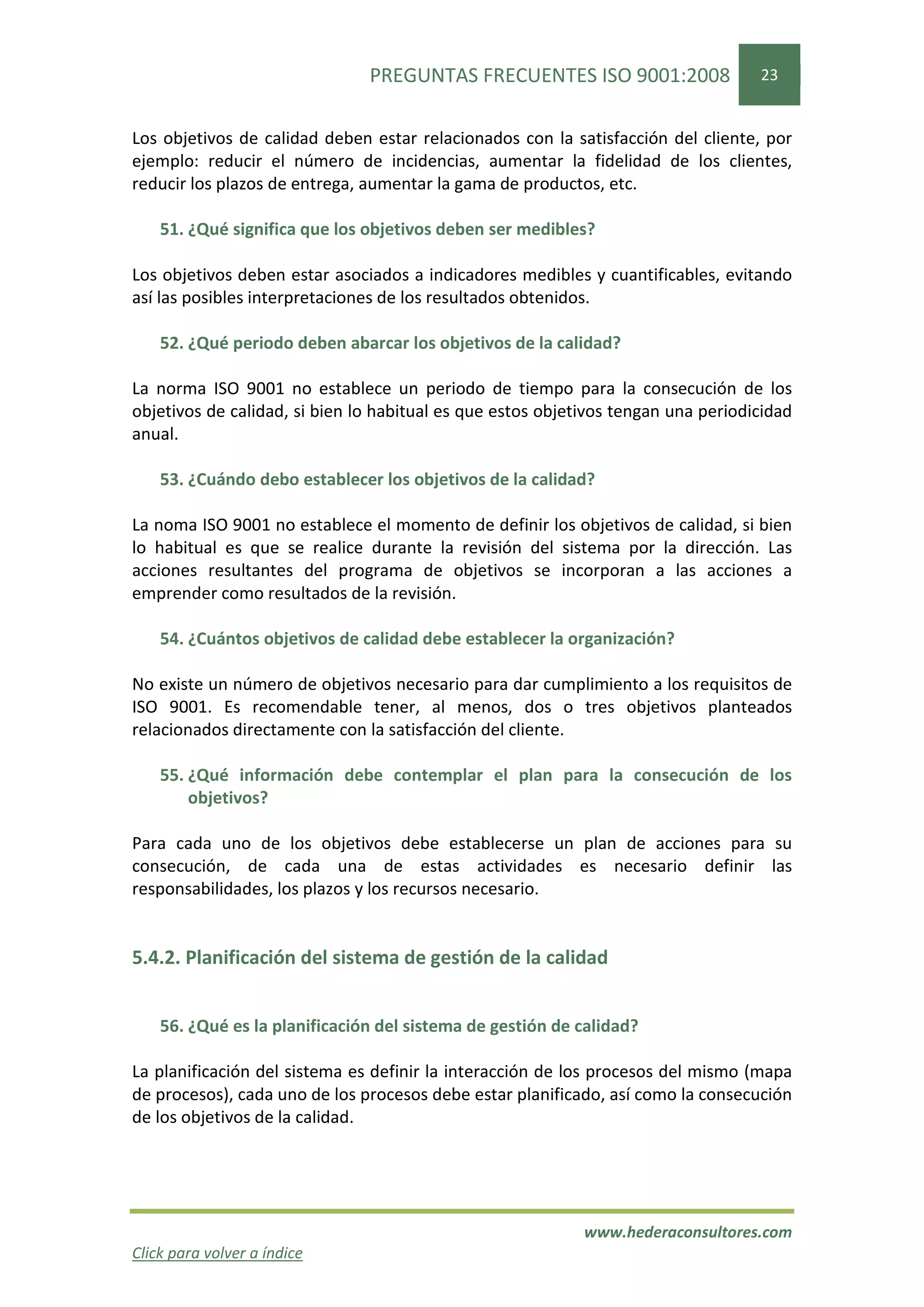 PREGUNTAS FRECUENTES ISO 9001:2008                  23


Los objetivos de calidad deben estar relacionados con la satisfacción del cliente, por
ejemplo: reducir el número de incidencias, aumentar la fidelidad de los clientes,
reducir los plazos de entrega, aumentar la gama de productos, etc.

    51. ¿Qué significa que los objetivos deben ser medibles?

Los objetivos deben estar asociados a indicadores medibles y cuantificables, evitando
así las posibles interpretaciones de los resultados obtenidos.

    52. ¿Qué periodo deben abarcar los objetivos de la calidad?

La norma ISO 9001 no establece un periodo de tiempo para la consecución de los
objetivos de calidad, si bien lo habitual es que estos objetivos tengan una periodicidad
anual.

    53. ¿Cuándo debo establecer los objetivos de la calidad?

La noma ISO 9001 no establece el momento de definir los objetivos de calidad, si bien
lo habitual es que se realice durante la revisión del sistema por la dirección. Las
acciones resultantes del programa de objetivos se incorporan a las acciones a
emprender como resultados de la revisión.

    54. ¿Cuántos objetivos de calidad debe establecer la organización?

No existe un número de objetivos necesario para dar cumplimiento a los requisitos de
ISO 9001. Es recomendable tener, al menos, dos o tres objetivos planteados
relacionados directamente con la satisfacción del cliente.

    55. ¿Qué información debe contemplar el plan para la consecución de los
        objetivos?

Para cada uno de los objetivos debe establecerse un plan de acciones para su
consecución, de cada una de estas actividades es necesario definir las
responsabilidades, los plazos y los recursos necesario.


5.4.2. Planificación del sistema de gestión de la calidad


    56. ¿Qué es la planificación del sistema de gestión de calidad?

La planificación del sistema es definir la interacción de los procesos del mismo (mapa
de procesos), cada uno de los procesos debe estar planificado, así como la consecución
de los objetivos de la calidad.




                                                            www.hederaconsultores.com
Click para volver a índice
 