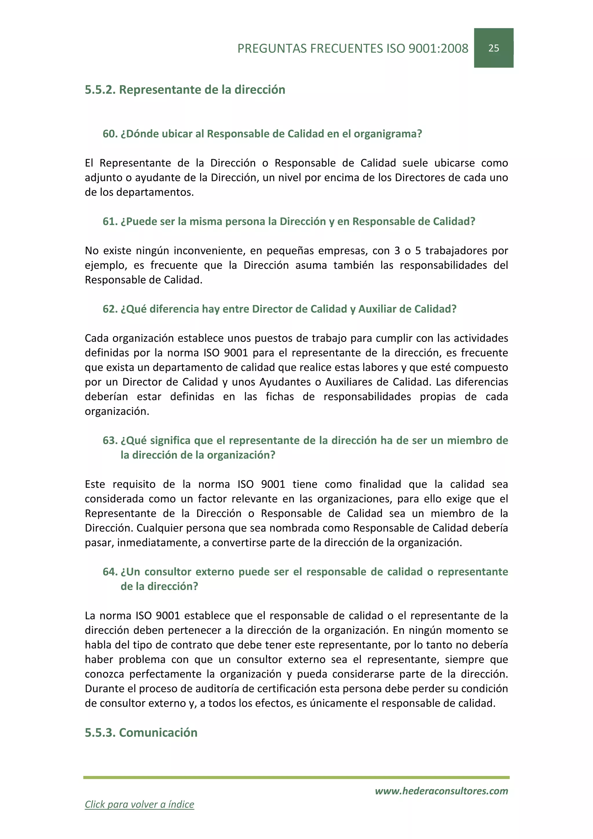 PREGUNTAS FRECUENTES ISO 9001:2008                25


5.5.2. Representante de la dirección


    60. ¿Dónde ubicar al Responsable de Calidad en el organigrama?

El Representante de la Dirección o Responsable de Calidad suele ubicarse como
adjunto o ayudante de la Dirección, un nivel por encima de los Directores de cada uno
de los departamentos.

    61. ¿Puede ser la misma persona la Dirección y en Responsable de Calidad?

No existe ningún inconveniente, en pequeñas empresas, con 3 o 5 trabajadores por
ejemplo, es frecuente que la Dirección asuma también las responsabilidades del
Responsable de Calidad.

    62. ¿Qué diferencia hay entre Director de Calidad y Auxiliar de Calidad?

Cada organización establece unos puestos de trabajo para cumplir con las actividades
definidas por la norma ISO 9001 para el representante de la dirección, es frecuente
que exista un departamento de calidad que realice estas labores y que esté compuesto
por un Director de Calidad y unos Ayudantes o Auxiliares de Calidad. Las diferencias
deberían estar definidas en las fichas de responsabilidades propias de cada
organización.

    63. ¿Qué significa que el representante de la dirección ha de ser un miembro de
        la dirección de la organización?

Este requisito de la norma ISO 9001 tiene como finalidad que la calidad sea
considerada como un factor relevante en las organizaciones, para ello exige que el
Representante de la Dirección o Responsable de Calidad sea un miembro de la
Dirección. Cualquier persona que sea nombrada como Responsable de Calidad debería
pasar, inmediatamente, a convertirse parte de la dirección de la organización.

    64. ¿Un consultor externo puede ser el responsable de calidad o representante
        de la dirección?

La norma ISO 9001 establece que el responsable de calidad o el representante de la
dirección deben pertenecer a la dirección de la organización. En ningún momento se
habla del tipo de contrato que debe tener este representante, por lo tanto no debería
haber problema con que un consultor externo sea el representante, siempre que
conozca perfectamente la organización y pueda considerarse parte de la dirección.
Durante el proceso de auditoría de certificación esta persona debe perder su condición
de consultor externo y, a todos los efectos, es únicamente el responsable de calidad.

5.5.3. Comunicación



                                                           www.hederaconsultores.com
Click para volver a índice
 