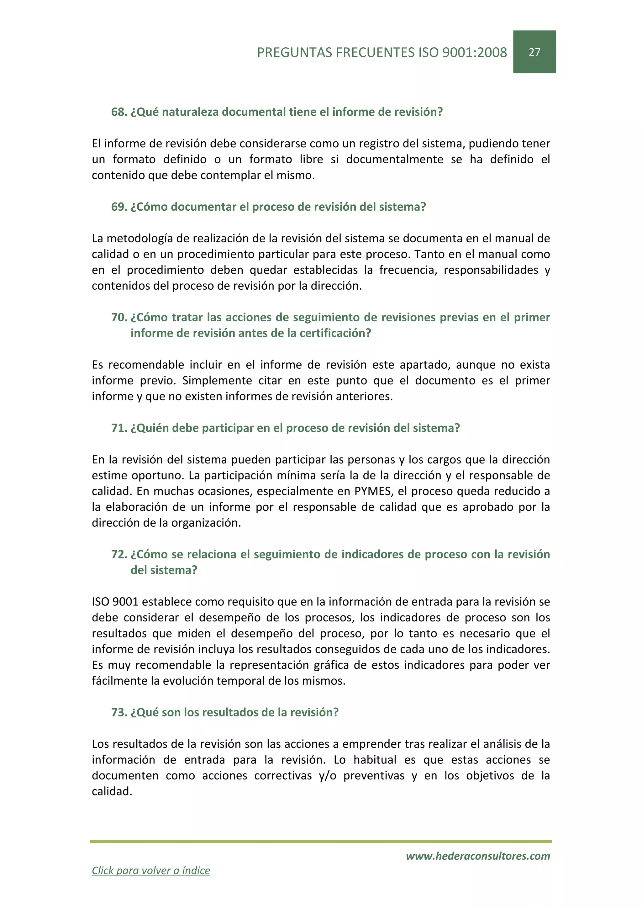 PREGUNTAS FRECUENTES ISO 9001:2008                   27




    68. ¿Qué naturaleza documental tiene el informe de revisión?

El informe de revisión debe considerarse como un registro del sistema, pudiendo tener
un formato definido o un formato libre si documentalmente se ha definido el
contenido que debe contemplar el mismo.

    69. ¿Cómo documentar el proceso de revisión del sistema?

La metodología de realización de la revisión del sistema se documenta en el manual de
calidad o en un procedimiento particular para este proceso. Tanto en el manual como
en el procedimiento deben quedar establecidas la frecuencia, responsabilidades y
contenidos del proceso de revisión por la dirección.

    70. ¿Cómo tratar las acciones de seguimiento de revisiones previas en el primer
        informe de revisión antes de la certificación?

Es recomendable incluir en el informe de revisión este apartado, aunque no exista
informe previo. Simplemente citar en este punto que el documento es el primer
informe y que no existen informes de revisión anteriores.

    71. ¿Quién debe participar en el proceso de revisión del sistema?

En la revisión del sistema pueden participar las personas y los cargos que la dirección
estime oportuno. La participación mínima sería la de la dirección y el responsable de
calidad. En muchas ocasiones, especialmente en PYMES, el proceso queda reducido a
la elaboración de un informe por el responsable de calidad que es aprobado por la
dirección de la organización.

    72. ¿Cómo se relaciona el seguimiento de indicadores de proceso con la revisión
        del sistema?

ISO 9001 establece como requisito que en la información de entrada para la revisión se
debe considerar el desempeño de los procesos, los indicadores de proceso son los
resultados que miden el desempeño del proceso, por lo tanto es necesario que el
informe de revisión incluya los resultados conseguidos de cada uno de los indicadores.
Es muy recomendable la representación gráfica de estos indicadores para poder ver
fácilmente la evolución temporal de los mismos.

    73. ¿Qué son los resultados de la revisión?

Los resultados de la revisión son las acciones a emprender tras realizar el análisis de la
información de entrada para la revisión. Lo habitual es que estas acciones se
documenten como acciones correctivas y/o preventivas y en los objetivos de la
calidad.



                                                             www.hederaconsultores.com
Click para volver a índice
 