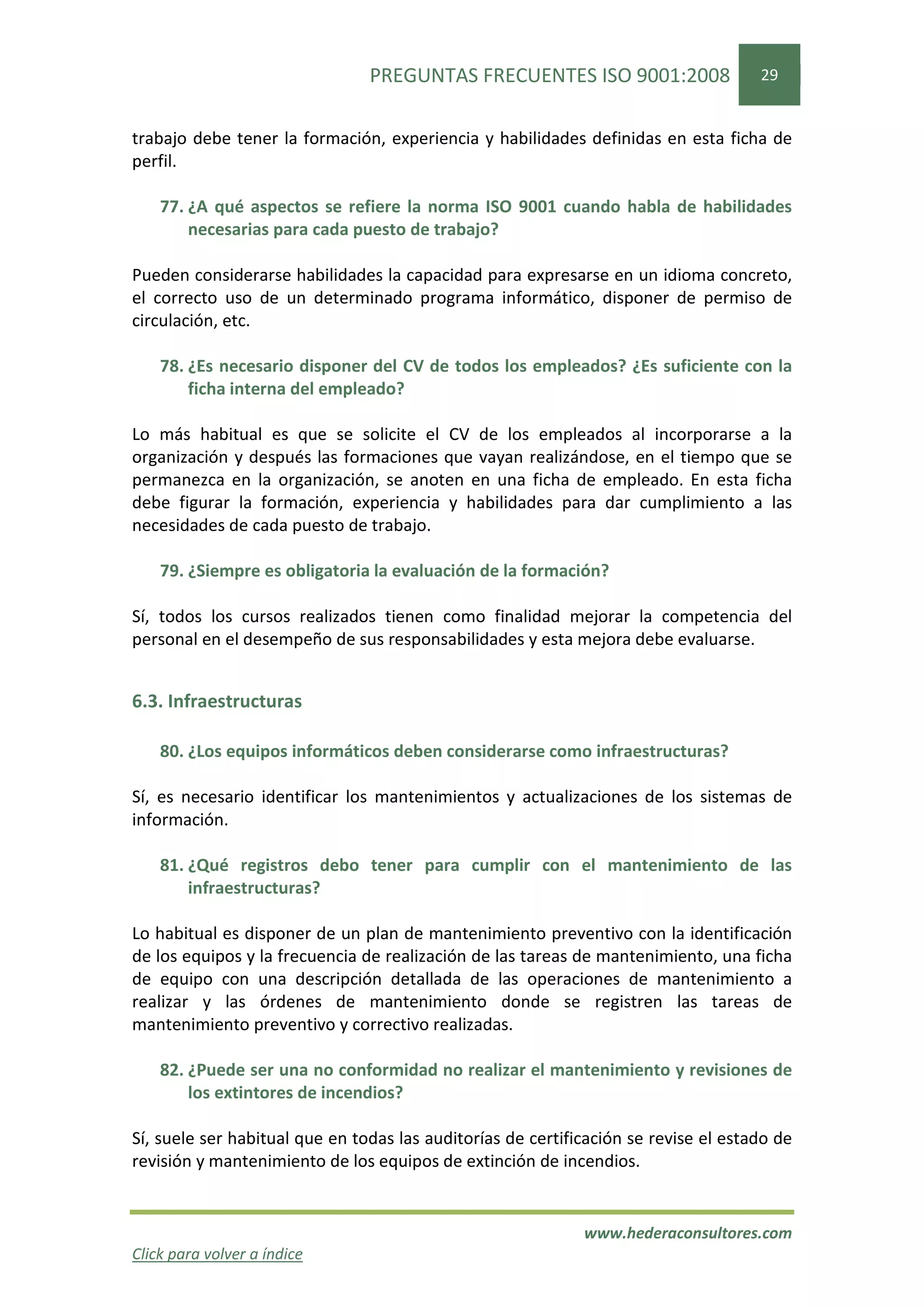 PREGUNTAS FRECUENTES ISO 9001:2008                   29


trabajo debe tener la formación, experiencia y habilidades definidas en esta ficha de
perfil.

    77. ¿A qué aspectos se refiere la norma ISO 9001 cuando habla de habilidades
        necesarias para cada puesto de trabajo?

Pueden considerarse habilidades la capacidad para expresarse en un idioma concreto,
el correcto uso de un determinado programa informático, disponer de permiso de
circulación, etc.

    78. ¿Es necesario disponer del CV de todos los empleados? ¿Es suficiente con la
        ficha interna del empleado?

Lo más habitual es que se solicite el CV de los empleados al incorporarse a la
organización y después las formaciones que vayan realizándose, en el tiempo que se
permanezca en la organización, se anoten en una ficha de empleado. En esta ficha
debe figurar la formación, experiencia y habilidades para dar cumplimiento a las
necesidades de cada puesto de trabajo.

    79. ¿Siempre es obligatoria la evaluación de la formación?

Sí, todos los cursos realizados tienen como finalidad mejorar la competencia del
personal en el desempeño de sus responsabilidades y esta mejora debe evaluarse.


6.3. Infraestructuras

    80. ¿Los equipos informáticos deben considerarse como infraestructuras?

Sí, es necesario identificar los mantenimientos y actualizaciones de los sistemas de
información.

    81. ¿Qué registros debo tener para cumplir con el mantenimiento de las
        infraestructuras?

Lo habitual es disponer de un plan de mantenimiento preventivo con la identificación
de los equipos y la frecuencia de realización de las tareas de mantenimiento, una ficha
de equipo con una descripción detallada de las operaciones de mantenimiento a
realizar y las órdenes de mantenimiento donde se registren las tareas de
mantenimiento preventivo y correctivo realizadas.

    82. ¿Puede ser una no conformidad no realizar el mantenimiento y revisiones de
        los extintores de incendios?

Sí, suele ser habitual que en todas las auditorías de certificación se revise el estado de
revisión y mantenimiento de los equipos de extinción de incendios.


                                                             www.hederaconsultores.com
Click para volver a índice
 