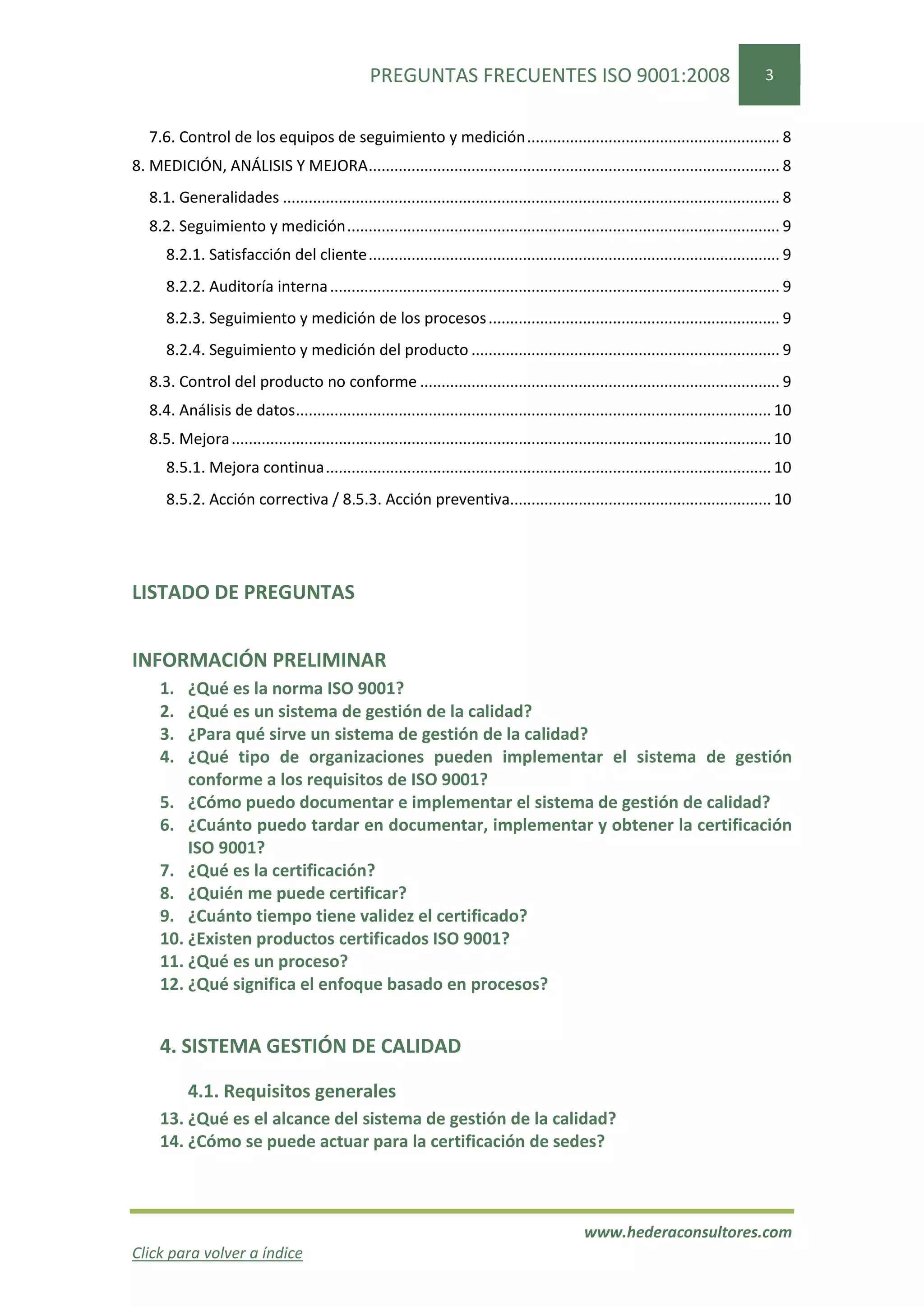 PREGUNTAS FRECUENTES ISO 9001:2008                                                     3


   7.6. Control de los equipos de seguimiento y medición ........................................................... 8
8. MEDICIÓN, ANÁLISIS Y MEJORA ................................................................................................ 8
   8.1. Generalidades .................................................................................................................... 8
   8.2. Seguimiento y medición ..................................................................................................... 9
      8.2.1. Satisfacción del cliente ................................................................................................ 9
      8.2.2. Auditoría interna ......................................................................................................... 9
      8.2.3. Seguimiento y medición de los procesos .................................................................... 9
      8.2.4. Seguimiento y medición del producto ........................................................................ 9
   8.3. Control del producto no conforme .................................................................................... 9
   8.4. Análisis de datos ............................................................................................................... 10
   8.5. Mejora .............................................................................................................................. 10
      8.5.1. Mejora continua ........................................................................................................ 10
      8.5.2. Acción correctiva / 8.5.3. Acción preventiva............................................................. 10




LISTADO DE PREGUNTAS


INFORMACIÓN PRELIMINAR
     1.  ¿Qué es la norma ISO 9001?
     2.  ¿Qué es un sistema de gestión de la calidad?
     3.  ¿Para qué sirve un sistema de gestión de la calidad?
     4.  ¿Qué tipo de organizaciones pueden implementar el sistema de gestión
         conforme a los requisitos de ISO 9001?
     5. ¿Cómo puedo documentar e implementar el sistema de gestión de calidad?
     6. ¿Cuánto puedo tardar en documentar, implementar y obtener la certificación
         ISO 9001?
     7. ¿Qué es la certificación?
     8. ¿Quién me puede certificar?
     9. ¿Cuánto tiempo tiene validez el certificado?
     10. ¿Existen productos certificados ISO 9001?
     11. ¿Qué es un proceso?
     12. ¿Qué significa el enfoque basado en procesos?


     4. SISTEMA GESTIÓN DE CALIDAD

           4.1. Requisitos generales
     13. ¿Qué es el alcance del sistema de gestión de la calidad?
     14. ¿Cómo se puede actuar para la certificación de sedes?



                                                                                                  www.hederaconsultores.com
Click para volver a índice
 