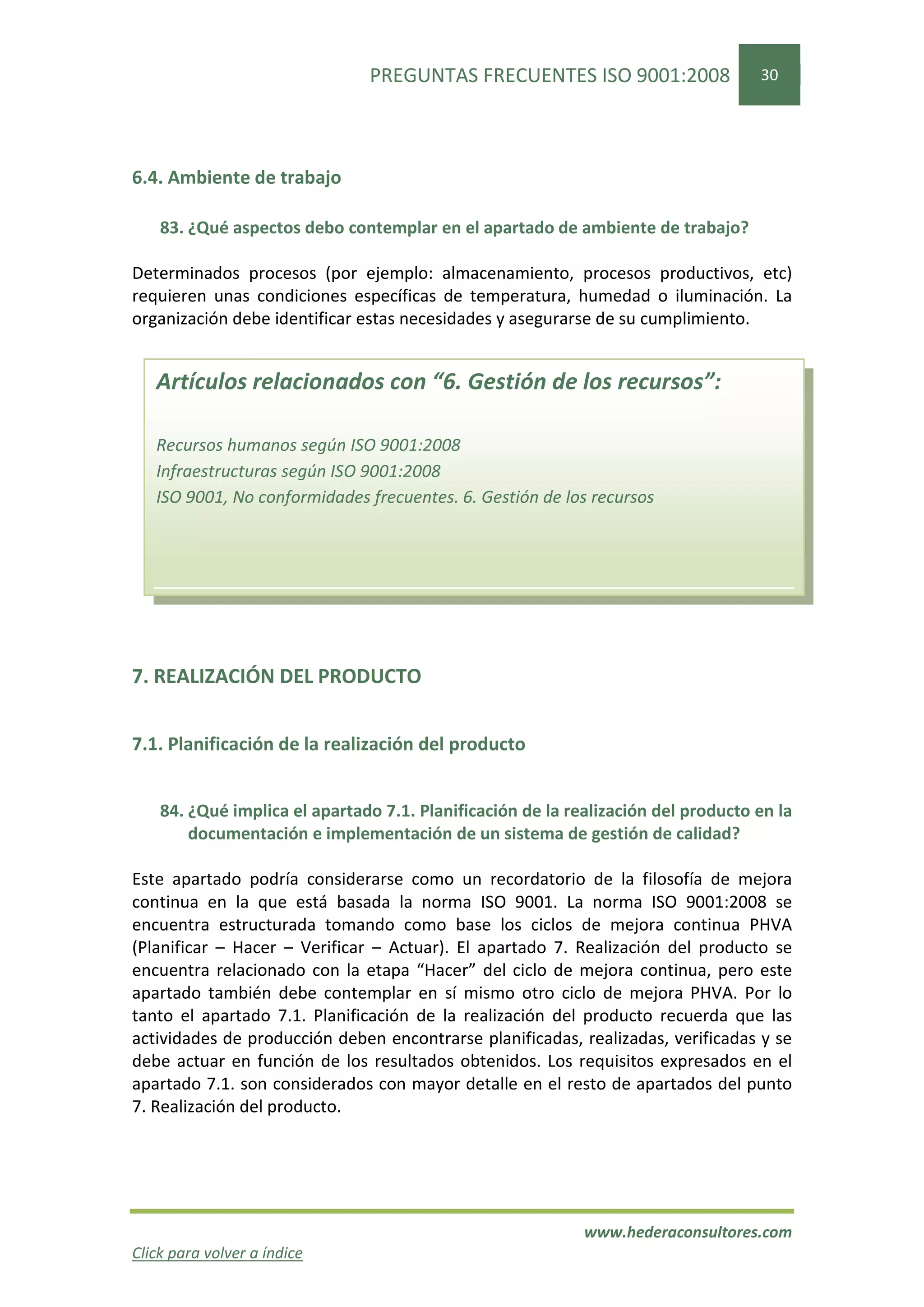 PREGUNTAS FRECUENTES ISO 9001:2008                  30




6.4. Ambiente de trabajo

    83. ¿Qué aspectos debo contemplar en el apartado de ambiente de trabajo?

Determinados procesos (por ejemplo: almacenamiento, procesos productivos, etc)
requieren unas condiciones específicas de temperatura, humedad o iluminación. La
organización debe identificar estas necesidades y asegurarse de su cumplimiento.


   Artículos relacionados con “6. Gestión de los recursos”:

   Recursos humanos según ISO 9001:2008
   Infraestructuras según ISO 9001:2008
   ISO 9001, No conformidades frecuentes. 6. Gestión de los recursos




7. REALIZACIÓN DEL PRODUCTO


7.1. Planificación de la realización del producto


    84. ¿Qué implica el apartado 7.1. Planificación de la realización del producto en la
        documentación e implementación de un sistema de gestión de calidad?

Este apartado podría considerarse como un recordatorio de la filosofía de mejora
continua en la que está basada la norma ISO 9001. La norma ISO 9001:2008 se
encuentra estructurada tomando como base los ciclos de mejora continua PHVA
(Planificar – Hacer – Verificar – Actuar). El apartado 7. Realización del producto se
encuentra relacionado con la etapa “Hacer” del ciclo de mejora continua, pero este
apartado también debe contemplar en sí mismo otro ciclo de mejora PHVA. Por lo
tanto el apartado 7.1. Planificación de la realización del producto recuerda que las
actividades de producción deben encontrarse planificadas, realizadas, verificadas y se
debe actuar en función de los resultados obtenidos. Los requisitos expresados en el
apartado 7.1. son considerados con mayor detalle en el resto de apartados del punto
7. Realización del producto.




                                                            www.hederaconsultores.com
Click para volver a índice
 