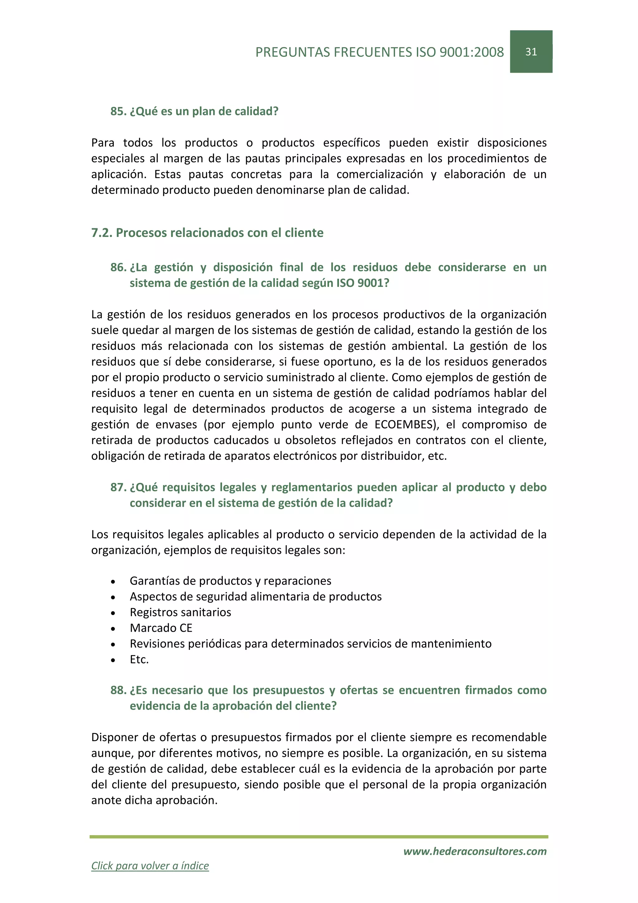 PREGUNTAS FRECUENTES ISO 9001:2008                 31




    85. ¿Qué es un plan de calidad?

Para todos los productos o productos específicos pueden existir disposiciones
especiales al margen de las pautas principales expresadas en los procedimientos de
aplicación. Estas pautas concretas para la comercialización y elaboración de un
determinado producto pueden denominarse plan de calidad.


7.2. Procesos relacionados con el cliente

    86. ¿La gestión y disposición final de los residuos debe considerarse en un
        sistema de gestión de la calidad según ISO 9001?

La gestión de los residuos generados en los procesos productivos de la organización
suele quedar al margen de los sistemas de gestión de calidad, estando la gestión de los
residuos más relacionada con los sistemas de gestión ambiental. La gestión de los
residuos que sí debe considerarse, si fuese oportuno, es la de los residuos generados
por el propio producto o servicio suministrado al cliente. Como ejemplos de gestión de
residuos a tener en cuenta en un sistema de gestión de calidad podríamos hablar del
requisito legal de determinados productos de acogerse a un sistema integrado de
gestión de envases (por ejemplo punto verde de ECOEMBES), el compromiso de
retirada de productos caducados u obsoletos reflejados en contratos con el cliente,
obligación de retirada de aparatos electrónicos por distribuidor, etc.

    87. ¿Qué requisitos legales y reglamentarios pueden aplicar al producto y debo
        considerar en el sistema de gestión de la calidad?

Los requisitos legales aplicables al producto o servicio dependen de la actividad de la
organización, ejemplos de requisitos legales son:

    •   Garantías de productos y reparaciones
    •   Aspectos de seguridad alimentaria de productos
    •   Registros sanitarios
    •   Marcado CE
    •   Revisiones periódicas para determinados servicios de mantenimiento
    •   Etc.

    88. ¿Es necesario que los presupuestos y ofertas se encuentren firmados como
        evidencia de la aprobación del cliente?

Disponer de ofertas o presupuestos firmados por el cliente siempre es recomendable
aunque, por diferentes motivos, no siempre es posible. La organización, en su sistema
de gestión de calidad, debe establecer cuál es la evidencia de la aprobación por parte
del cliente del presupuesto, siendo posible que el personal de la propia organización
anote dicha aprobación.


                                                           www.hederaconsultores.com
Click para volver a índice
 