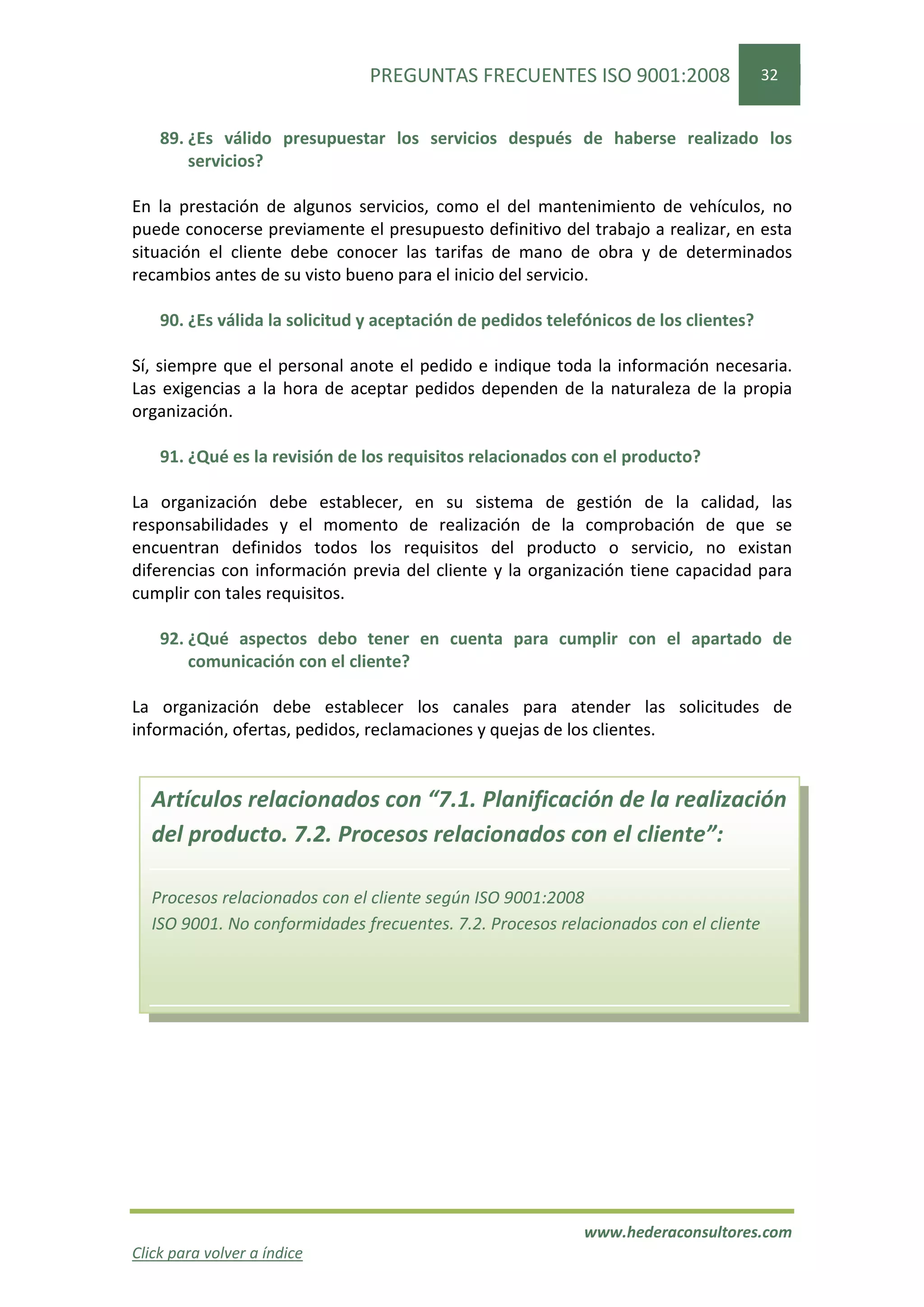 PREGUNTAS FRECUENTES ISO 9001:2008                     32


    89. ¿Es válido presupuestar los servicios después de haberse realizado los
        servicios?

En la prestación de algunos servicios, como el del mantenimiento de vehículos, no
puede conocerse previamente el presupuesto definitivo del trabajo a realizar, en esta
situación el cliente debe conocer las tarifas de mano de obra y de determinados
recambios antes de su visto bueno para el inicio del servicio.

    90. ¿Es válida la solicitud y aceptación de pedidos telefónicos de los clientes?

Sí, siempre que el personal anote el pedido e indique toda la información necesaria.
Las exigencias a la hora de aceptar pedidos dependen de la naturaleza de la propia
organización.

    91. ¿Qué es la revisión de los requisitos relacionados con el producto?

La organización debe establecer, en su sistema de gestión de la calidad, las
responsabilidades y el momento de realización de la comprobación de que se
encuentran definidos todos los requisitos del producto o servicio, no existan
diferencias con información previa del cliente y la organización tiene capacidad para
cumplir con tales requisitos.

    92. ¿Qué aspectos debo tener en cuenta para cumplir con el apartado de
        comunicación con el cliente?

La organización debe establecer los canales para atender las solicitudes de
información, ofertas, pedidos, reclamaciones y quejas de los clientes.


  Artículos relacionados con “7.1. Planificación de la realización
  del producto. 7.2. Procesos relacionados con el cliente”:

  Procesos relacionados con el cliente según ISO 9001:2008
  ISO 9001. No conformidades frecuentes. 7.2. Procesos relacionados con el cliente




                                                             www.hederaconsultores.com
Click para volver a índice
 