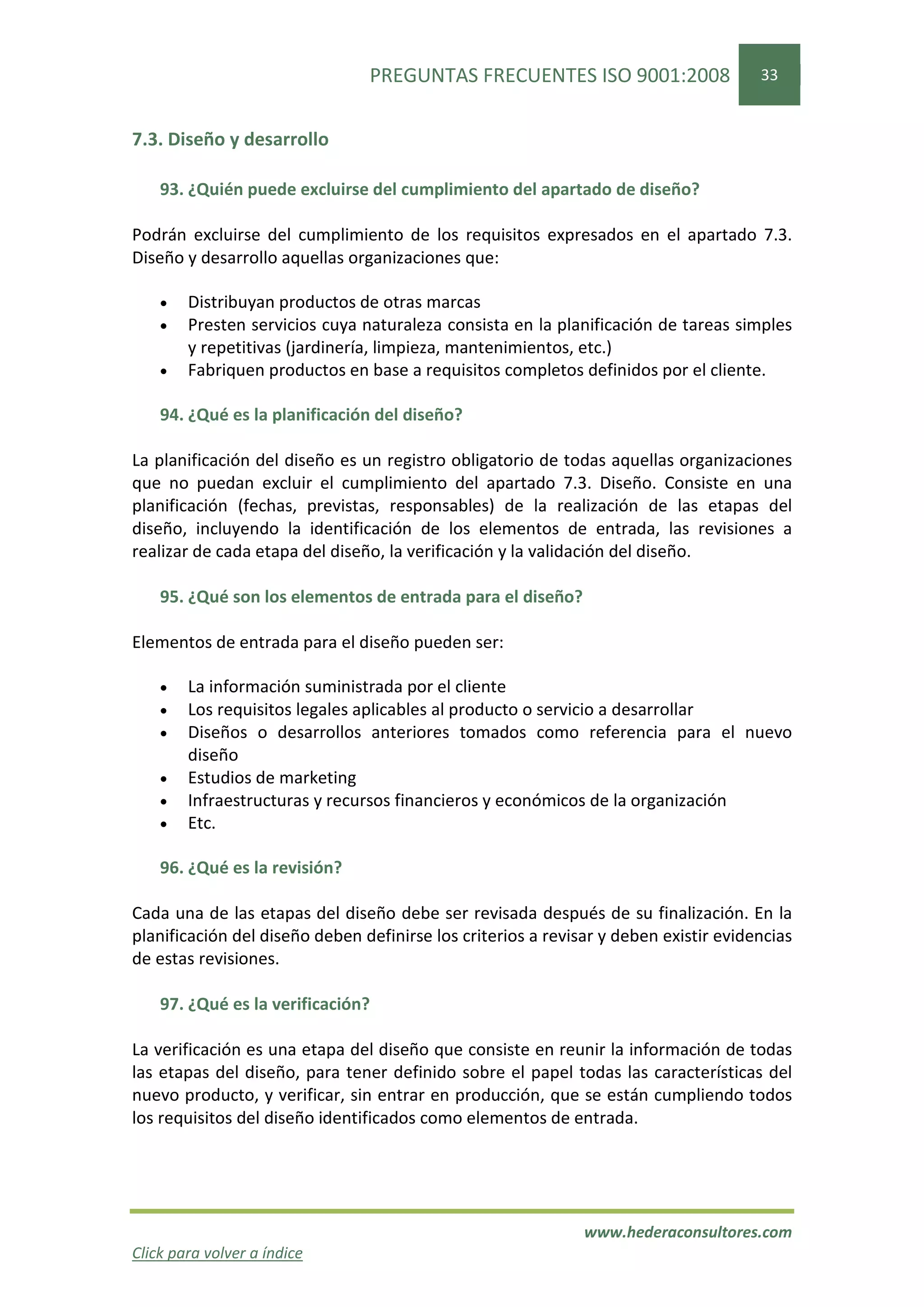 PREGUNTAS FRECUENTES ISO 9001:2008                    33


7.3. Diseño y desarrollo

    93. ¿Quién puede excluirse del cumplimiento del apartado de diseño?

Podrán excluirse del cumplimiento de los requisitos expresados en el apartado 7.3.
Diseño y desarrollo aquellas organizaciones que:

    •   Distribuyan productos de otras marcas
    •   Presten servicios cuya naturaleza consista en la planificación de tareas simples
        y repetitivas (jardinería, limpieza, mantenimientos, etc.)
    •   Fabriquen productos en base a requisitos completos definidos por el cliente.

    94. ¿Qué es la planificación del diseño?

La planificación del diseño es un registro obligatorio de todas aquellas organizaciones
que no puedan excluir el cumplimiento del apartado 7.3. Diseño. Consiste en una
planificación (fechas, previstas, responsables) de la realización de las etapas del
diseño, incluyendo la identificación de los elementos de entrada, las revisiones a
realizar de cada etapa del diseño, la verificación y la validación del diseño.

    95. ¿Qué son los elementos de entrada para el diseño?

Elementos de entrada para el diseño pueden ser:

    •   La información suministrada por el cliente
    •   Los requisitos legales aplicables al producto o servicio a desarrollar
    •   Diseños o desarrollos anteriores tomados como referencia para el nuevo
        diseño
    •   Estudios de marketing
    •   Infraestructuras y recursos financieros y económicos de la organización
    •   Etc.

    96. ¿Qué es la revisión?

Cada una de las etapas del diseño debe ser revisada después de su finalización. En la
planificación del diseño deben definirse los criterios a revisar y deben existir evidencias
de estas revisiones.

    97. ¿Qué es la verificación?

La verificación es una etapa del diseño que consiste en reunir la información de todas
las etapas del diseño, para tener definido sobre el papel todas las características del
nuevo producto, y verificar, sin entrar en producción, que se están cumpliendo todos
los requisitos del diseño identificados como elementos de entrada.




                                                              www.hederaconsultores.com
Click para volver a índice
 