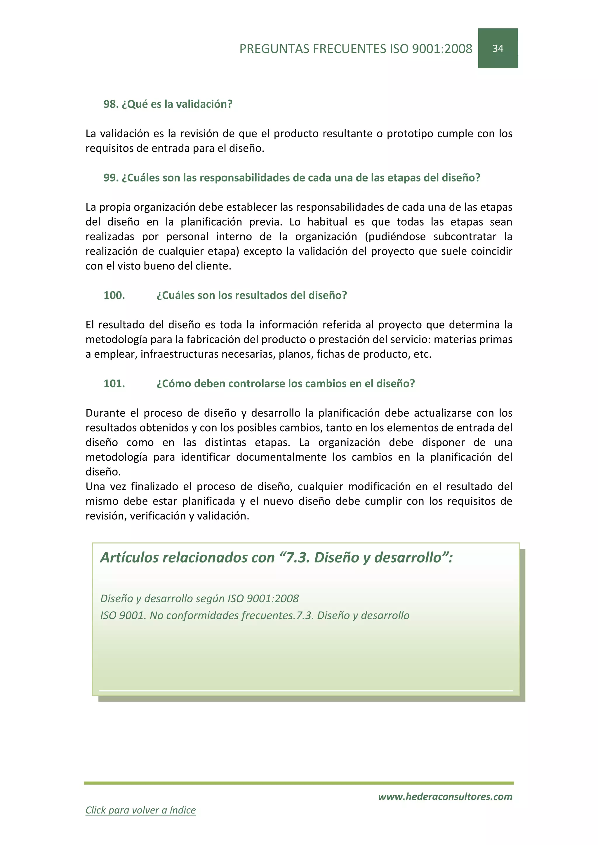 PREGUNTAS FRECUENTES ISO 9001:2008               34




    98. ¿Qué es la validación?

La validación es la revisión de que el producto resultante o prototipo cumple con los
requisitos de entrada para el diseño.

    99. ¿Cuáles son las responsabilidades de cada una de las etapas del diseño?

La propia organización debe establecer las responsabilidades de cada una de las etapas
del diseño en la planificación previa. Lo habitual es que todas las etapas sean
realizadas por personal interno de la organización (pudiéndose subcontratar la
realización de cualquier etapa) excepto la validación del proyecto que suele coincidir
con el visto bueno del cliente.

    100.        ¿Cuáles son los resultados del diseño?

El resultado del diseño es toda la información referida al proyecto que determina la
metodología para la fabricación del producto o prestación del servicio: materias primas
a emplear, infraestructuras necesarias, planos, fichas de producto, etc.

    101.        ¿Cómo deben controlarse los cambios en el diseño?

Durante el proceso de diseño y desarrollo la planificación debe actualizarse con los
resultados obtenidos y con los posibles cambios, tanto en los elementos de entrada del
diseño como en las distintas etapas. La organización debe disponer de una
metodología para identificar documentalmente los cambios en la planificación del
diseño.
Una vez finalizado el proceso de diseño, cualquier modificación en el resultado del
mismo debe estar planificada y el nuevo diseño debe cumplir con los requisitos de
revisión, verificación y validación.


   Artículos relacionados con “7.3. Diseño y desarrollo”:

   Diseño y desarrollo según ISO 9001:2008
   ISO 9001. No conformidades frecuentes.7.3. Diseño y desarrollo




                                                           www.hederaconsultores.com
Click para volver a índice
 