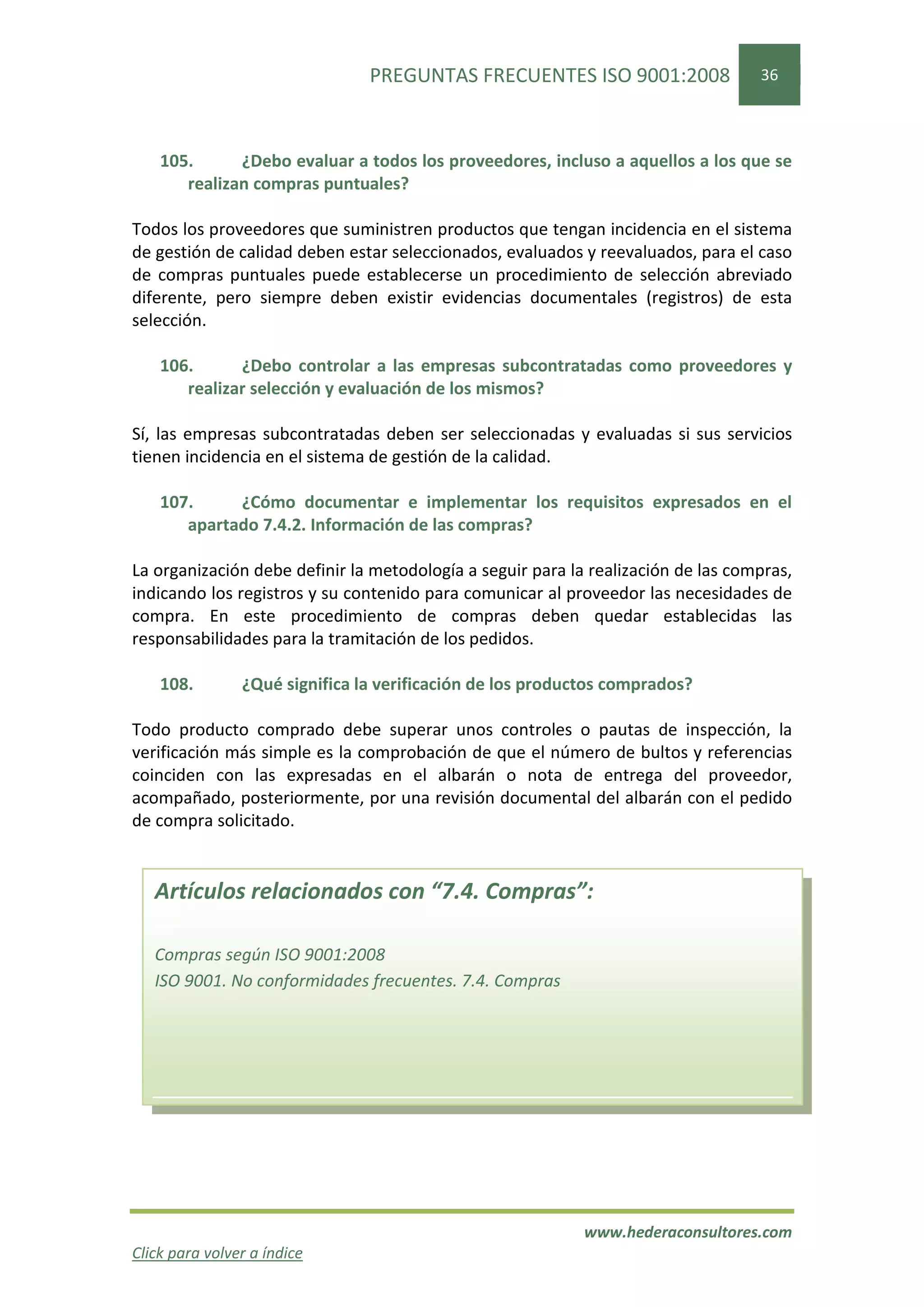PREGUNTAS FRECUENTES ISO 9001:2008                 36




    105.      ¿Debo evaluar a todos los proveedores, incluso a aquellos a los que se
       realizan compras puntuales?

Todos los proveedores que suministren productos que tengan incidencia en el sistema
de gestión de calidad deben estar seleccionados, evaluados y reevaluados, para el caso
de compras puntuales puede establecerse un procedimiento de selección abreviado
diferente, pero siempre deben existir evidencias documentales (registros) de esta
selección.

    106.      ¿Debo controlar a las empresas subcontratadas como proveedores y
       realizar selección y evaluación de los mismos?

Sí, las empresas subcontratadas deben ser seleccionadas y evaluadas si sus servicios
tienen incidencia en el sistema de gestión de la calidad.

    107.     ¿Cómo documentar e implementar los requisitos expresados en el
       apartado 7.4.2. Información de las compras?

La organización debe definir la metodología a seguir para la realización de las compras,
indicando los registros y su contenido para comunicar al proveedor las necesidades de
compra. En este procedimiento de compras deben quedar establecidas las
responsabilidades para la tramitación de los pedidos.

    108.        ¿Qué significa la verificación de los productos comprados?

Todo producto comprado debe superar unos controles o pautas de inspección, la
verificación más simple es la comprobación de que el número de bultos y referencias
coinciden con las expresadas en el albarán o nota de entrega del proveedor,
acompañado, posteriormente, por una revisión documental del albarán con el pedido
de compra solicitado.


   Artículos relacionados con “7.4. Compras”:

   Compras según ISO 9001:2008
   ISO 9001. No conformidades frecuentes. 7.4. Compras




                                                            www.hederaconsultores.com
Click para volver a índice
 
