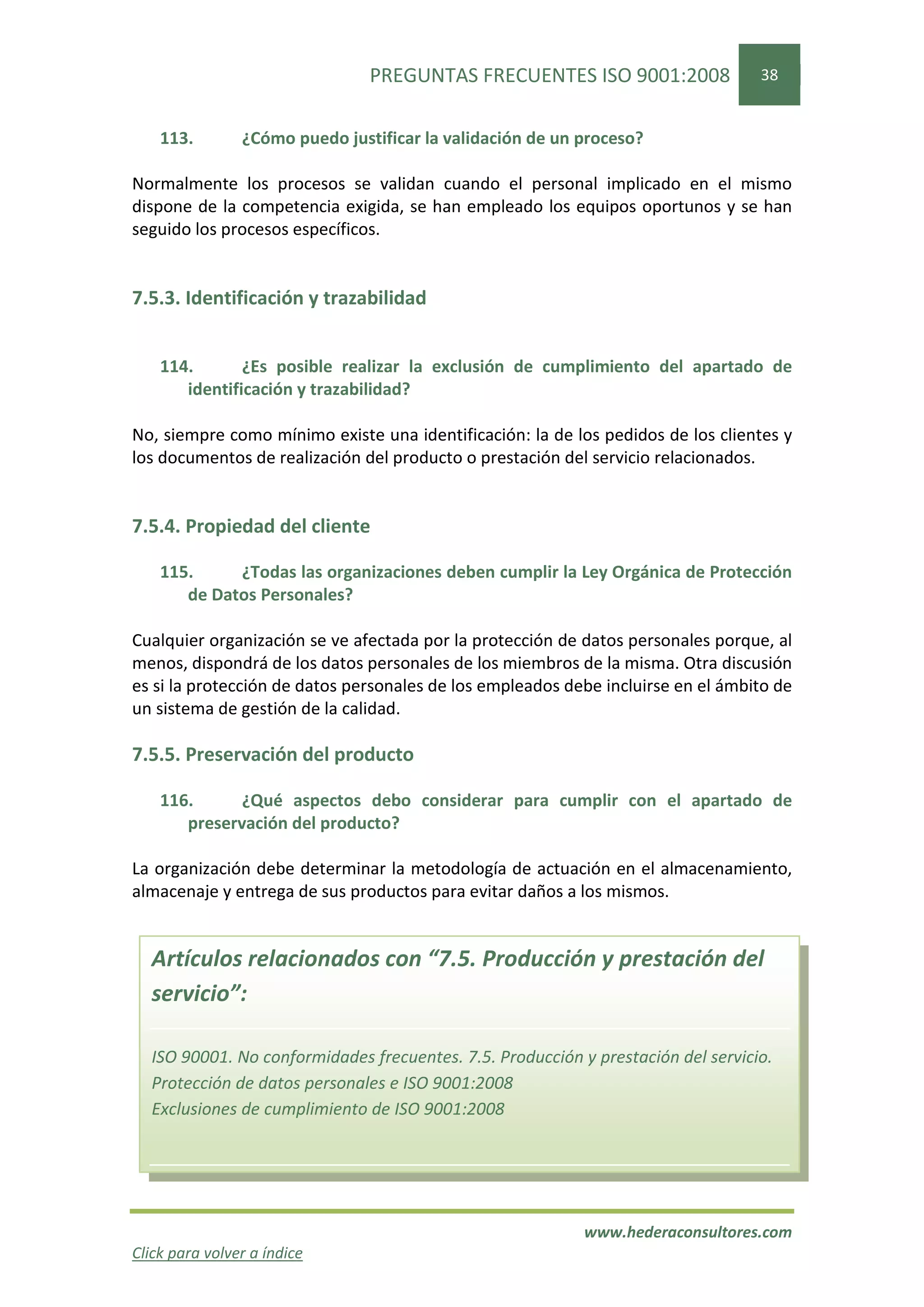 PREGUNTAS FRECUENTES ISO 9001:2008                38


    113.        ¿Cómo puedo justificar la validación de un proceso?

Normalmente los procesos se validan cuando el personal implicado en el mismo
dispone de la competencia exigida, se han empleado los equipos oportunos y se han
seguido los procesos específicos.


7.5.3. Identificación y trazabilidad


    114.       ¿Es posible realizar la exclusión de cumplimiento del apartado de
       identificación y trazabilidad?

No, siempre como mínimo existe una identificación: la de los pedidos de los clientes y
los documentos de realización del producto o prestación del servicio relacionados.


7.5.4. Propiedad del cliente

    115.     ¿Todas las organizaciones deben cumplir la Ley Orgánica de Protección
       de Datos Personales?

Cualquier organización se ve afectada por la protección de datos personales porque, al
menos, dispondrá de los datos personales de los miembros de la misma. Otra discusión
es si la protección de datos personales de los empleados debe incluirse en el ámbito de
un sistema de gestión de la calidad.

7.5.5. Preservación del producto

    116.      ¿Qué aspectos debo considerar para cumplir con el apartado de
       preservación del producto?

La organización debe determinar la metodología de actuación en el almacenamiento,
almacenaje y entrega de sus productos para evitar daños a los mismos.


  Artículos relacionados con “7.5. Producción y prestación del
  servicio”:

  ISO 90001. No conformidades frecuentes. 7.5. Producción y prestación del servicio.
  Protección de datos personales e ISO 9001:2008
  Exclusiones de cumplimiento de ISO 9001:2008




                                                           www.hederaconsultores.com
Click para volver a índice
 