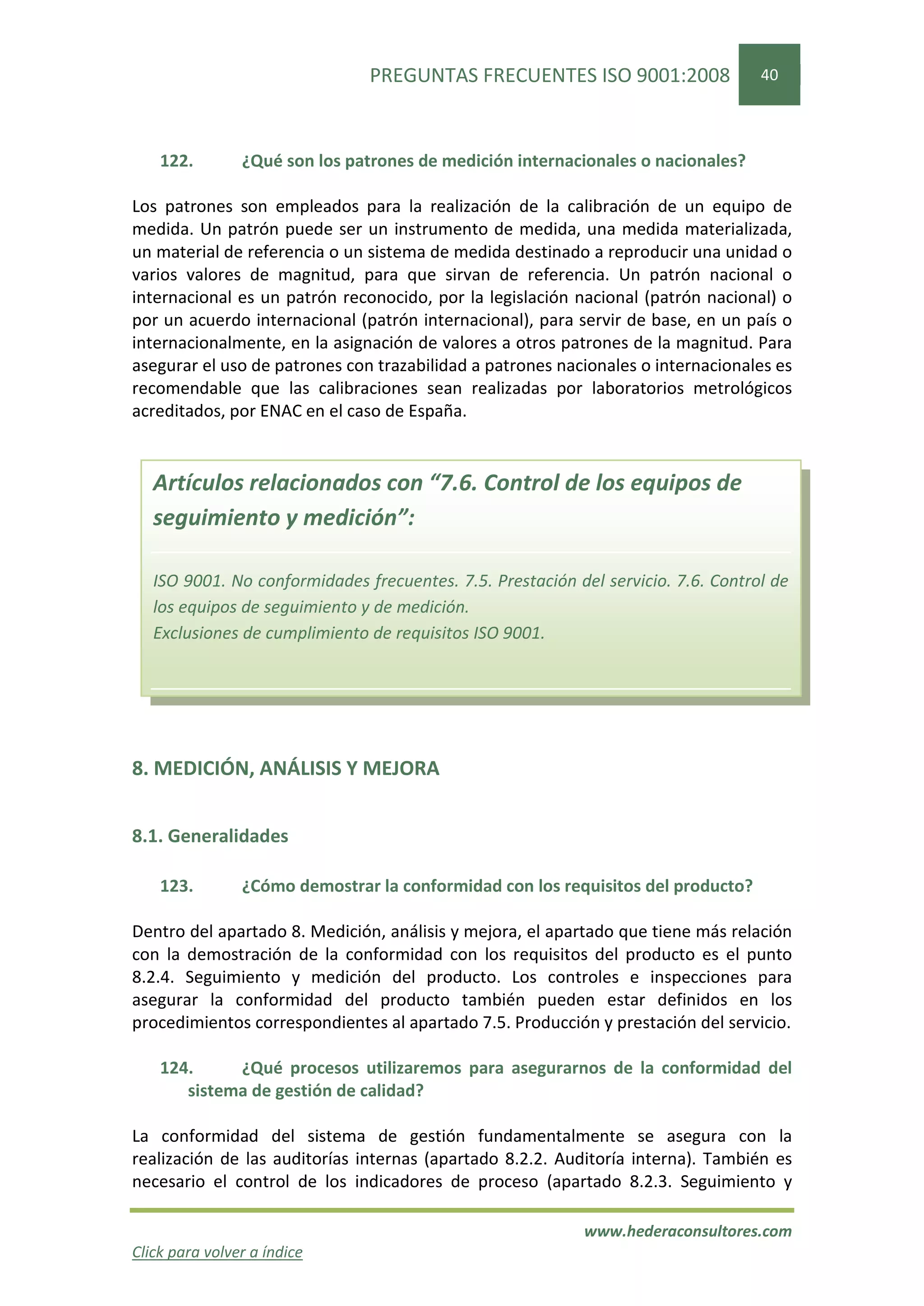 PREGUNTAS FRECUENTES ISO 9001:2008                  40




    122.        ¿Qué son los patrones de medición internacionales o nacionales?

Los patrones son empleados para la realización de la calibración de un equipo de
medida. Un patrón puede ser un instrumento de medida, una medida materializada,
un material de referencia o un sistema de medida destinado a reproducir una unidad o
varios valores de magnitud, para que sirvan de referencia. Un patrón nacional o
internacional es un patrón reconocido, por la legislación nacional (patrón nacional) o
por un acuerdo internacional (patrón internacional), para servir de base, en un país o
internacionalmente, en la asignación de valores a otros patrones de la magnitud. Para
asegurar el uso de patrones con trazabilidad a patrones nacionales o internacionales es
recomendable que las calibraciones sean realizadas por laboratorios metrológicos
acreditados, por ENAC en el caso de España.


   Artículos relacionados con “7.6. Control de los equipos de
   seguimiento y medición”:

   ISO 9001. No conformidades frecuentes. 7.5. Prestación del servicio. 7.6. Control de
   los equipos de seguimiento y de medición.
   Exclusiones de cumplimiento de requisitos ISO 9001.




8. MEDICIÓN, ANÁLISIS Y MEJORA


8.1. Generalidades

    123.        ¿Cómo demostrar la conformidad con los requisitos del producto?

Dentro del apartado 8. Medición, análisis y mejora, el apartado que tiene más relación
con la demostración de la conformidad con los requisitos del producto es el punto
8.2.4. Seguimiento y medición del producto. Los controles e inspecciones para
asegurar la conformidad del producto también pueden estar definidos en los
procedimientos correspondientes al apartado 7.5. Producción y prestación del servicio.

    124.     ¿Qué procesos utilizaremos para asegurarnos de la conformidad del
       sistema de gestión de calidad?

La conformidad del sistema de gestión fundamentalmente se asegura con la
realización de las auditorías internas (apartado 8.2.2. Auditoría interna). También es
necesario el control de los indicadores de proceso (apartado 8.2.3. Seguimiento y

                                                           www.hederaconsultores.com
Click para volver a índice
 