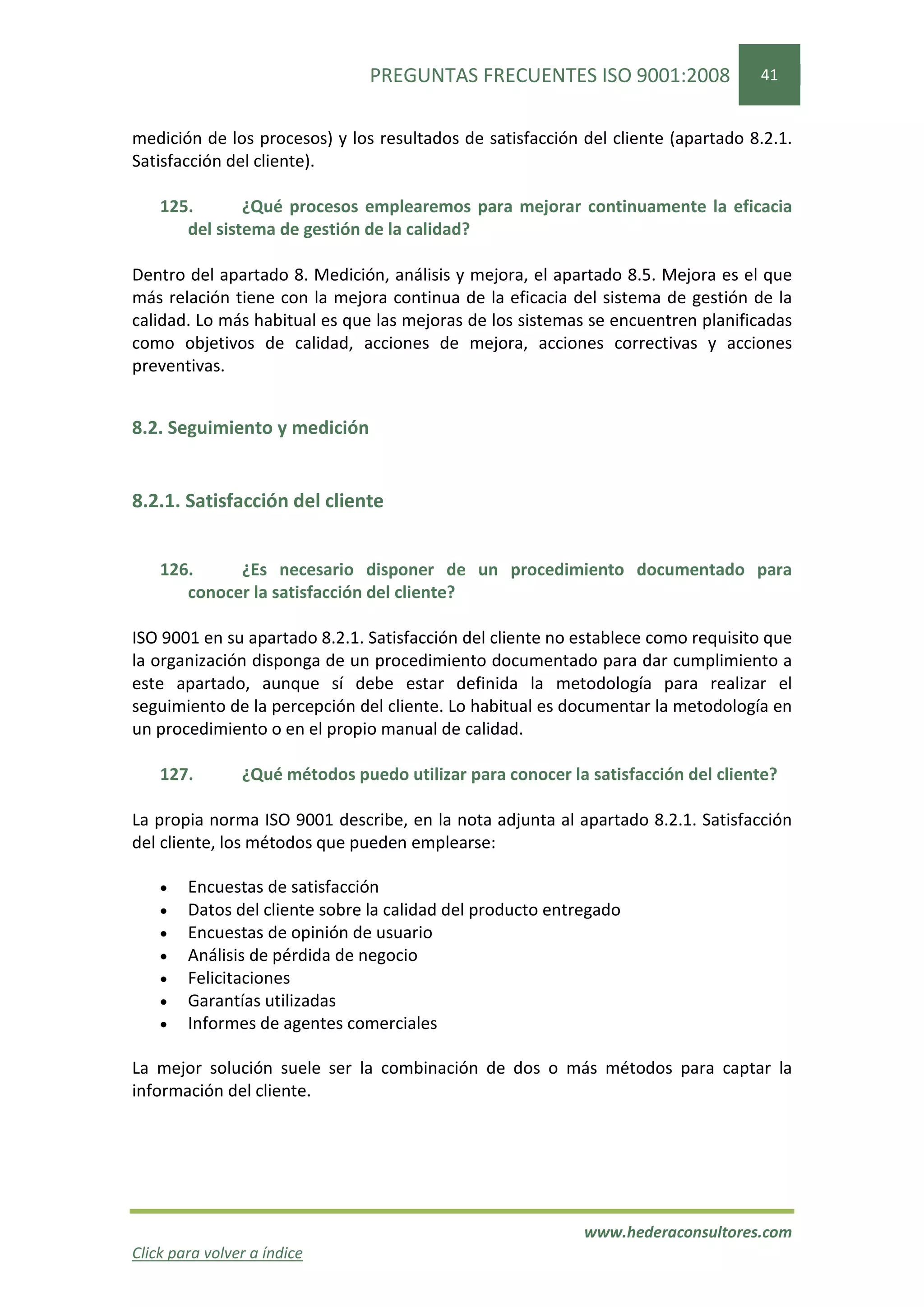 PREGUNTAS FRECUENTES ISO 9001:2008                41


medición de los procesos) y los resultados de satisfacción del cliente (apartado 8.2.1.
Satisfacción del cliente).

    125.       ¿Qué procesos emplearemos para mejorar continuamente la eficacia
       del sistema de gestión de la calidad?

Dentro del apartado 8. Medición, análisis y mejora, el apartado 8.5. Mejora es el que
más relación tiene con la mejora continua de la eficacia del sistema de gestión de la
calidad. Lo más habitual es que las mejoras de los sistemas se encuentren planificadas
como objetivos de calidad, acciones de mejora, acciones correctivas y acciones
preventivas.


8.2. Seguimiento y medición


8.2.1. Satisfacción del cliente


    126.     ¿Es necesario disponer de un procedimiento documentado para
       conocer la satisfacción del cliente?

ISO 9001 en su apartado 8.2.1. Satisfacción del cliente no establece como requisito que
la organización disponga de un procedimiento documentado para dar cumplimiento a
este apartado, aunque sí debe estar definida la metodología para realizar el
seguimiento de la percepción del cliente. Lo habitual es documentar la metodología en
un procedimiento o en el propio manual de calidad.

    127.        ¿Qué métodos puedo utilizar para conocer la satisfacción del cliente?

La propia norma ISO 9001 describe, en la nota adjunta al apartado 8.2.1. Satisfacción
del cliente, los métodos que pueden emplearse:

    •   Encuestas de satisfacción
    •   Datos del cliente sobre la calidad del producto entregado
    •   Encuestas de opinión de usuario
    •   Análisis de pérdida de negocio
    •   Felicitaciones
    •   Garantías utilizadas
    •   Informes de agentes comerciales

La mejor solución suele ser la combinación de dos o más métodos para captar la
información del cliente.




                                                            www.hederaconsultores.com
Click para volver a índice
 