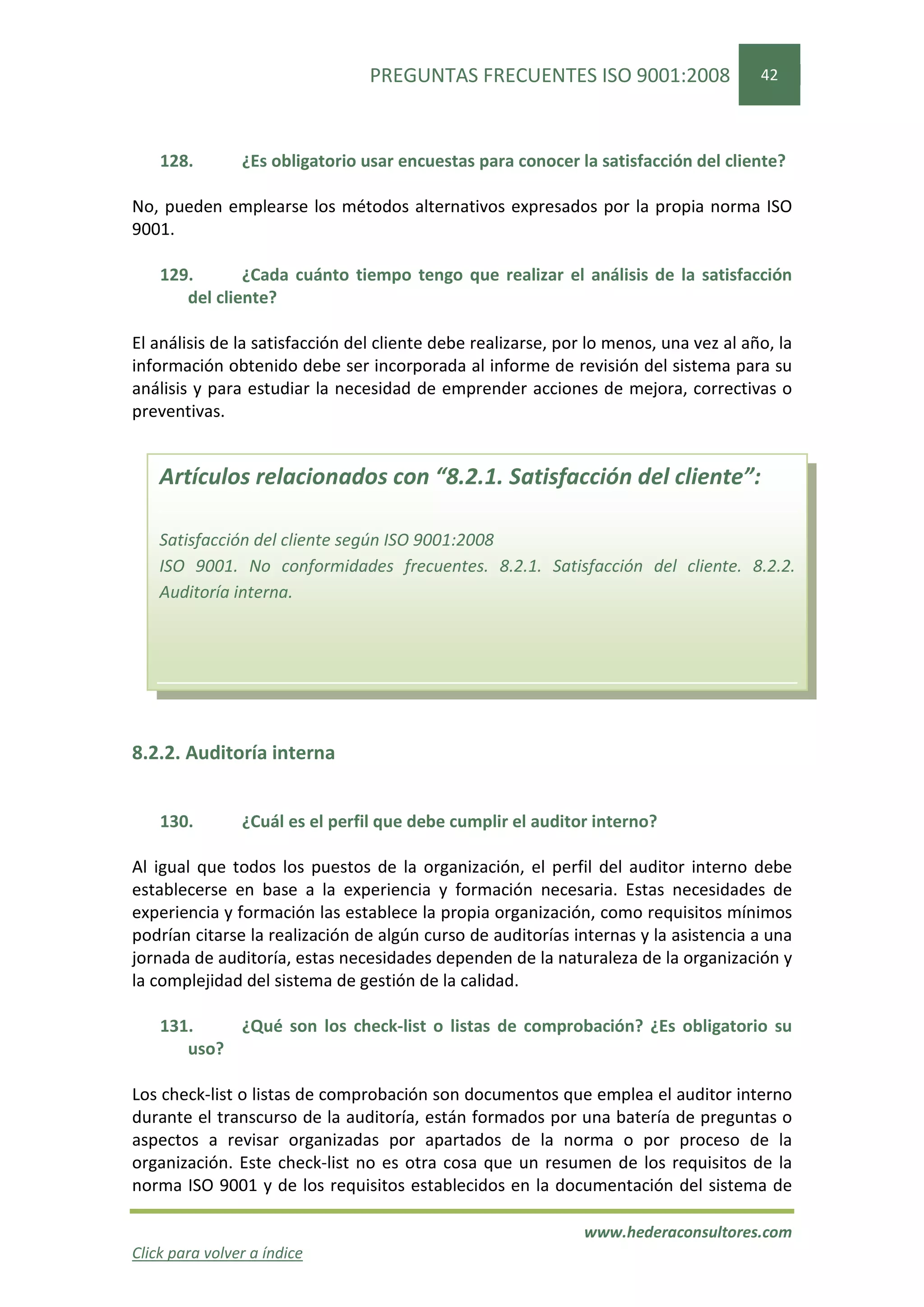 PREGUNTAS FRECUENTES ISO 9001:2008                    42




    128.        ¿Es obligatorio usar encuestas para conocer la satisfacción del cliente?

No, pueden emplearse los métodos alternativos expresados por la propia norma ISO
9001.

    129.       ¿Cada cuánto tiempo tengo que realizar el análisis de la satisfacción
       del cliente?

El análisis de la satisfacción del cliente debe realizarse, por lo menos, una vez al año, la
información obtenido debe ser incorporada al informe de revisión del sistema para su
análisis y para estudiar la necesidad de emprender acciones de mejora, correctivas o
preventivas.


    Artículos relacionados con “8.2.1. Satisfacción del cliente”:

    Satisfacción del cliente según ISO 9001:2008
    ISO 9001. No conformidades frecuentes. 8.2.1. Satisfacción del cliente. 8.2.2.
    Auditoría interna.




8.2.2. Auditoría interna


    130.        ¿Cuál es el perfil que debe cumplir el auditor interno?

Al igual que todos los puestos de la organización, el perfil del auditor interno debe
establecerse en base a la experiencia y formación necesaria. Estas necesidades de
experiencia y formación las establece la propia organización, como requisitos mínimos
podrían citarse la realización de algún curso de auditorías internas y la asistencia a una
jornada de auditoría, estas necesidades dependen de la naturaleza de la organización y
la complejidad del sistema de gestión de la calidad.

    131.    ¿Qué son los check-list o listas de comprobación? ¿Es obligatorio su
       uso?

Los check-list o listas de comprobación son documentos que emplea el auditor interno
durante el transcurso de la auditoría, están formados por una batería de preguntas o
aspectos a revisar organizadas por apartados de la norma o por proceso de la
organización. Este check-list no es otra cosa que un resumen de los requisitos de la
norma ISO 9001 y de los requisitos establecidos en la documentación del sistema de

                                                               www.hederaconsultores.com
Click para volver a índice
 