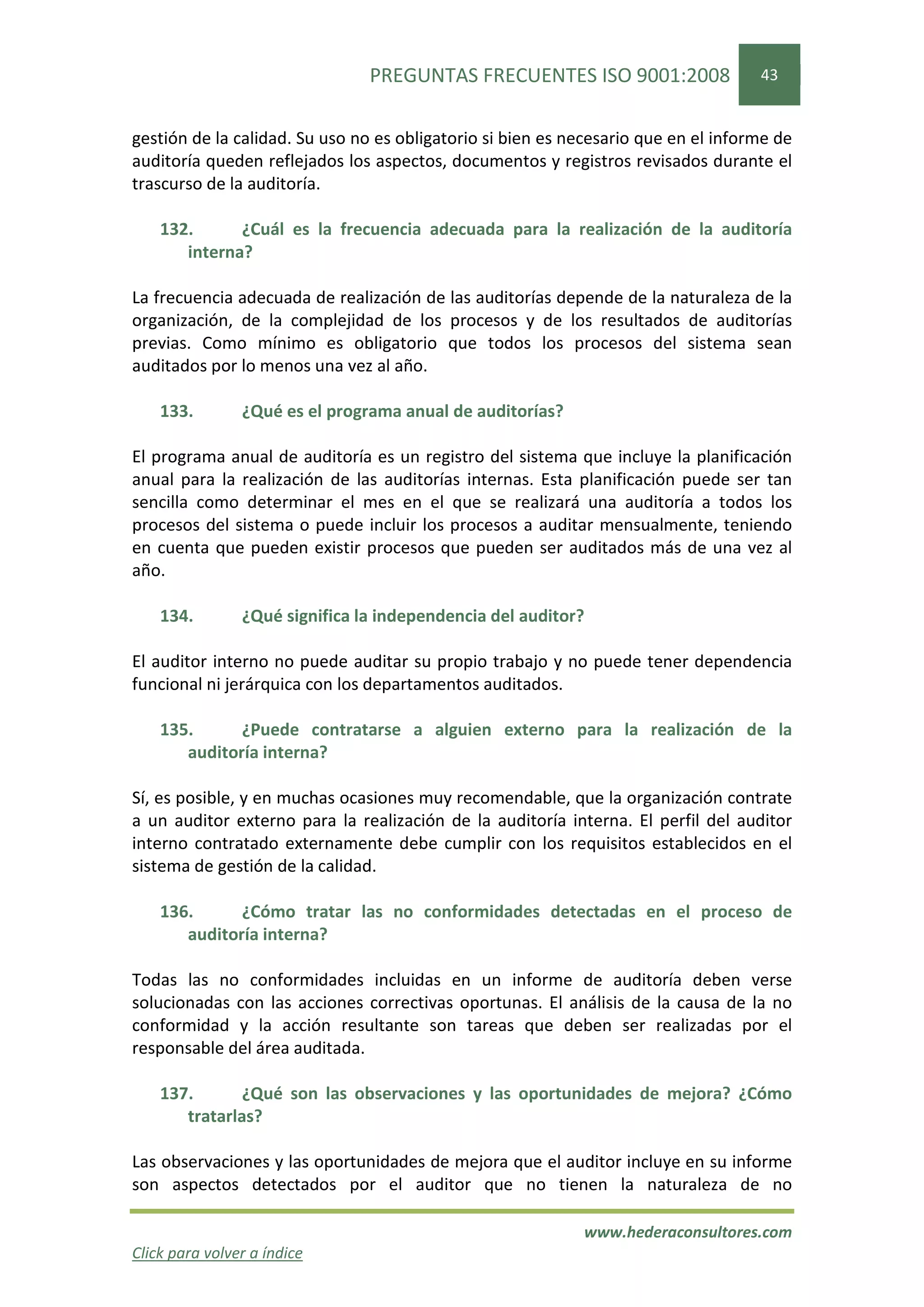 PREGUNTAS FRECUENTES ISO 9001:2008                  43


gestión de la calidad. Su uso no es obligatorio si bien es necesario que en el informe de
auditoría queden reflejados los aspectos, documentos y registros revisados durante el
trascurso de la auditoría.

    132.      ¿Cuál es la frecuencia adecuada para la realización de la auditoría
       interna?

La frecuencia adecuada de realización de las auditorías depende de la naturaleza de la
organización, de la complejidad de los procesos y de los resultados de auditorías
previas. Como mínimo es obligatorio que todos los procesos del sistema sean
auditados por lo menos una vez al año.

    133.        ¿Qué es el programa anual de auditorías?

El programa anual de auditoría es un registro del sistema que incluye la planificación
anual para la realización de las auditorías internas. Esta planificación puede ser tan
sencilla como determinar el mes en el que se realizará una auditoría a todos los
procesos del sistema o puede incluir los procesos a auditar mensualmente, teniendo
en cuenta que pueden existir procesos que pueden ser auditados más de una vez al
año.

    134.        ¿Qué significa la independencia del auditor?

El auditor interno no puede auditar su propio trabajo y no puede tener dependencia
funcional ni jerárquica con los departamentos auditados.

    135.      ¿Puede contratarse a alguien externo para la realización de la
       auditoría interna?

Sí, es posible, y en muchas ocasiones muy recomendable, que la organización contrate
a un auditor externo para la realización de la auditoría interna. El perfil del auditor
interno contratado externamente debe cumplir con los requisitos establecidos en el
sistema de gestión de la calidad.

    136.      ¿Cómo tratar las no conformidades detectadas en el proceso de
       auditoría interna?

Todas las no conformidades incluidas en un informe de auditoría deben verse
solucionadas con las acciones correctivas oportunas. El análisis de la causa de la no
conformidad y la acción resultante son tareas que deben ser realizadas por el
responsable del área auditada.

    137.       ¿Qué son las observaciones y las oportunidades de mejora? ¿Cómo
       tratarlas?

Las observaciones y las oportunidades de mejora que el auditor incluye en su informe
son aspectos detectados por el auditor que no tienen la naturaleza de no

                                                            www.hederaconsultores.com
Click para volver a índice
 