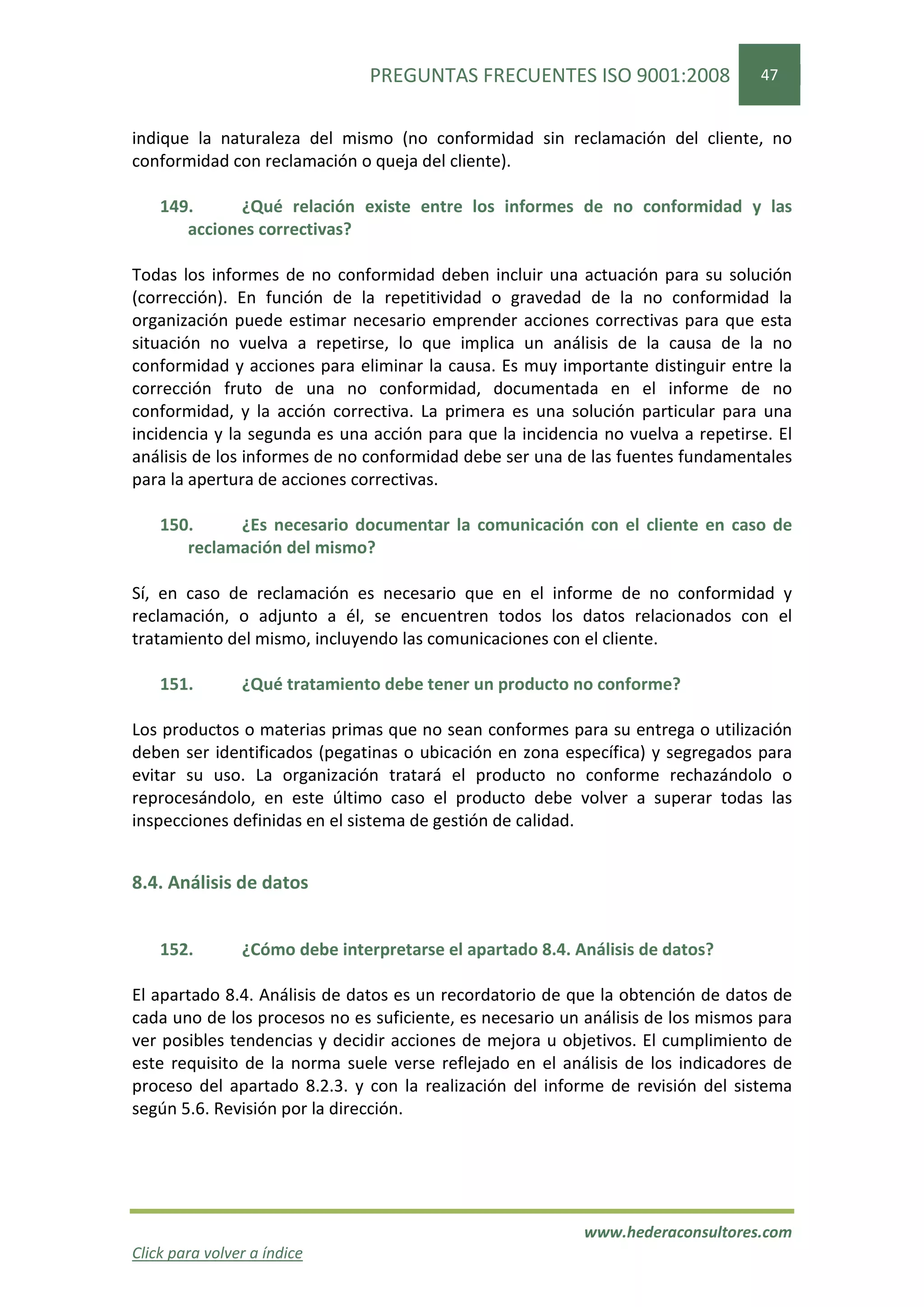 PREGUNTAS FRECUENTES ISO 9001:2008               47


indique la naturaleza del mismo (no conformidad sin reclamación del cliente, no
conformidad con reclamación o queja del cliente).

    149.     ¿Qué relación existe entre los informes de no conformidad y las
       acciones correctivas?

Todas los informes de no conformidad deben incluir una actuación para su solución
(corrección). En función de la repetitividad o gravedad de la no conformidad la
organización puede estimar necesario emprender acciones correctivas para que esta
situación no vuelva a repetirse, lo que implica un análisis de la causa de la no
conformidad y acciones para eliminar la causa. Es muy importante distinguir entre la
corrección fruto de una no conformidad, documentada en el informe de no
conformidad, y la acción correctiva. La primera es una solución particular para una
incidencia y la segunda es una acción para que la incidencia no vuelva a repetirse. El
análisis de los informes de no conformidad debe ser una de las fuentes fundamentales
para la apertura de acciones correctivas.

    150.     ¿Es necesario documentar la comunicación con el cliente en caso de
       reclamación del mismo?

Sí, en caso de reclamación es necesario que en el informe de no conformidad y
reclamación, o adjunto a él, se encuentren todos los datos relacionados con el
tratamiento del mismo, incluyendo las comunicaciones con el cliente.

    151.        ¿Qué tratamiento debe tener un producto no conforme?

Los productos o materias primas que no sean conformes para su entrega o utilización
deben ser identificados (pegatinas o ubicación en zona específica) y segregados para
evitar su uso. La organización tratará el producto no conforme rechazándolo o
reprocesándolo, en este último caso el producto debe volver a superar todas las
inspecciones definidas en el sistema de gestión de calidad.


8.4. Análisis de datos


    152.        ¿Cómo debe interpretarse el apartado 8.4. Análisis de datos?

El apartado 8.4. Análisis de datos es un recordatorio de que la obtención de datos de
cada uno de los procesos no es suficiente, es necesario un análisis de los mismos para
ver posibles tendencias y decidir acciones de mejora u objetivos. El cumplimiento de
este requisito de la norma suele verse reflejado en el análisis de los indicadores de
proceso del apartado 8.2.3. y con la realización del informe de revisión del sistema
según 5.6. Revisión por la dirección.




                                                           www.hederaconsultores.com
Click para volver a índice
 