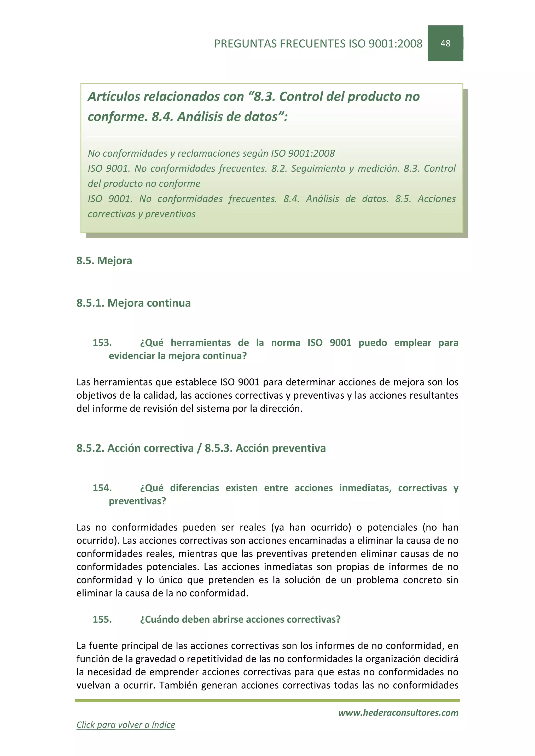 PREGUNTAS FRECUENTES ISO 9001:2008                   48




  Artículos relacionados con “8.3. Control del producto no
  conforme. 8.4. Análisis de datos”:

  No conformidades y reclamaciones según ISO 9001:2008
  ISO 9001. No conformidades frecuentes. 8.2. Seguimiento y medición. 8.3. Control
  del producto no conforme
  ISO 9001. No conformidades frecuentes. 8.4. Análisis de datos. 8.5. Acciones
  correctivas y preventivas



8.5. Mejora


8.5.1. Mejora continua


    153.     ¿Qué herramientas de la norma ISO 9001 puedo emplear para
       evidenciar la mejora continua?

Las herramientas que establece ISO 9001 para determinar acciones de mejora son los
objetivos de la calidad, las acciones correctivas y preventivas y las acciones resultantes
del informe de revisión del sistema por la dirección.


8.5.2. Acción correctiva / 8.5.3. Acción preventiva


    154.     ¿Qué diferencias existen entre acciones inmediatas, correctivas y
       preventivas?

Las no conformidades pueden ser reales (ya han ocurrido) o potenciales (no han
ocurrido). Las acciones correctivas son acciones encaminadas a eliminar la causa de no
conformidades reales, mientras que las preventivas pretenden eliminar causas de no
conformidades potenciales. Las acciones inmediatas son propias de informes de no
conformidad y lo único que pretenden es la solución de un problema concreto sin
eliminar la causa de la no conformidad.

    155.        ¿Cuándo deben abrirse acciones correctivas?

La fuente principal de las acciones correctivas son los informes de no conformidad, en
función de la gravedad o repetitividad de las no conformidades la organización decidirá
la necesidad de emprender acciones correctivas para que estas no conformidades no
vuelvan a ocurrir. También generan acciones correctivas todas las no conformidades

                                                             www.hederaconsultores.com
Click para volver a índice
 