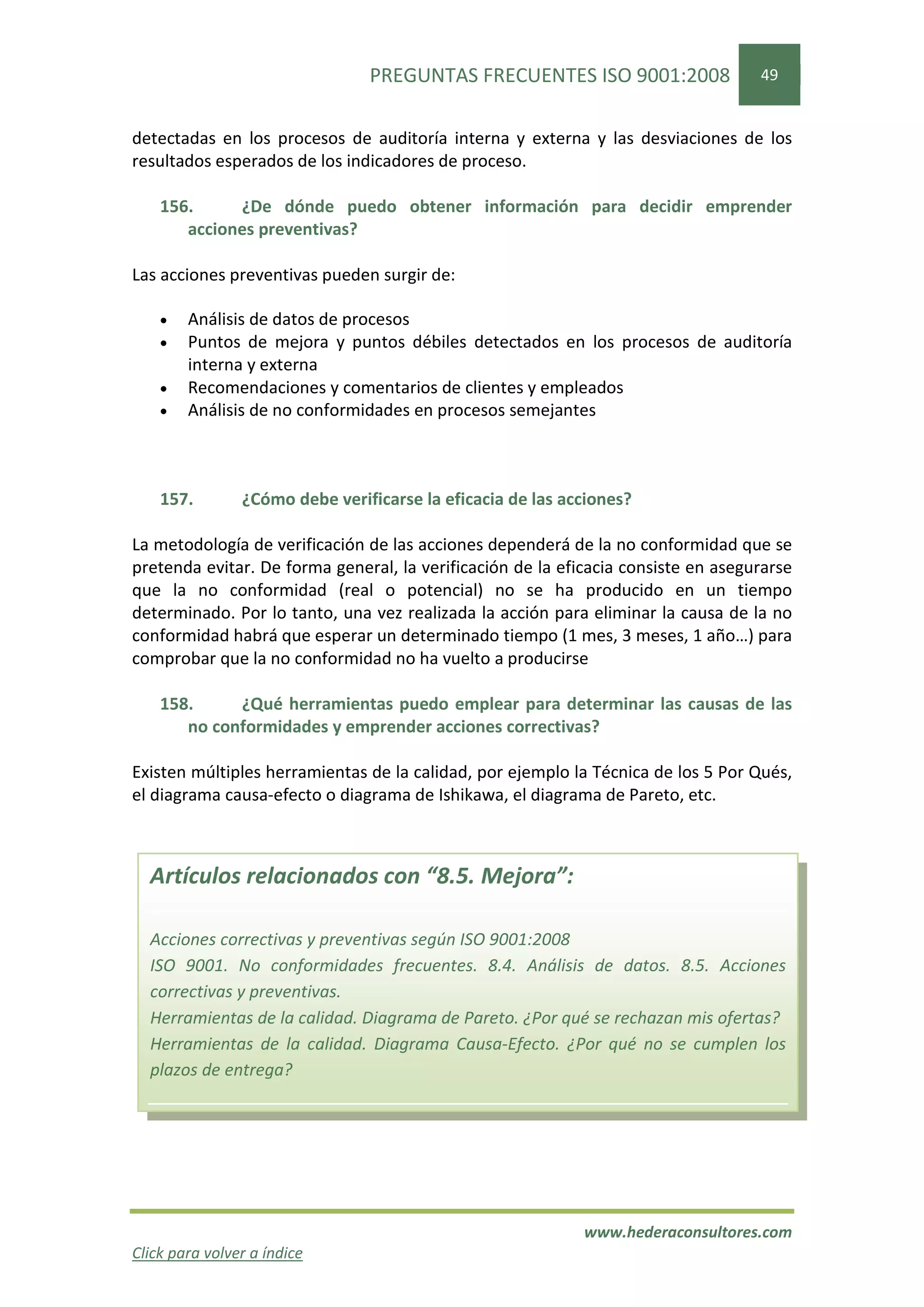 PREGUNTAS FRECUENTES ISO 9001:2008                 49


detectadas en los procesos de auditoría interna y externa y las desviaciones de los
resultados esperados de los indicadores de proceso.

    156.     ¿De dónde puedo obtener información para decidir emprender
       acciones preventivas?

Las acciones preventivas pueden surgir de:

    •   Análisis de datos de procesos
    •   Puntos de mejora y puntos débiles detectados en los procesos de auditoría
        interna y externa
    •   Recomendaciones y comentarios de clientes y empleados
    •   Análisis de no conformidades en procesos semejantes



    157.        ¿Cómo debe verificarse la eficacia de las acciones?

La metodología de verificación de las acciones dependerá de la no conformidad que se
pretenda evitar. De forma general, la verificación de la eficacia consiste en asegurarse
que la no conformidad (real o potencial) no se ha producido en un tiempo
determinado. Por lo tanto, una vez realizada la acción para eliminar la causa de la no
conformidad habrá que esperar un determinado tiempo (1 mes, 3 meses, 1 año…) para
comprobar que la no conformidad no ha vuelto a producirse

    158.     ¿Qué herramientas puedo emplear para determinar las causas de las
       no conformidades y emprender acciones correctivas?

Existen múltiples herramientas de la calidad, por ejemplo la Técnica de los 5 Por Qués,
el diagrama causa-efecto o diagrama de Ishikawa, el diagrama de Pareto, etc.



  Artículos relacionados con “8.5. Mejora”:

  Acciones correctivas y preventivas según ISO 9001:2008
  ISO 9001. No conformidades frecuentes. 8.4. Análisis de datos. 8.5. Acciones
  correctivas y preventivas.
  Herramientas de la calidad. Diagrama de Pareto. ¿Por qué se rechazan mis ofertas?
  Herramientas de la calidad. Diagrama Causa-Efecto. ¿Por qué no se cumplen los
  plazos de entrega?




                                                            www.hederaconsultores.com
Click para volver a índice
 