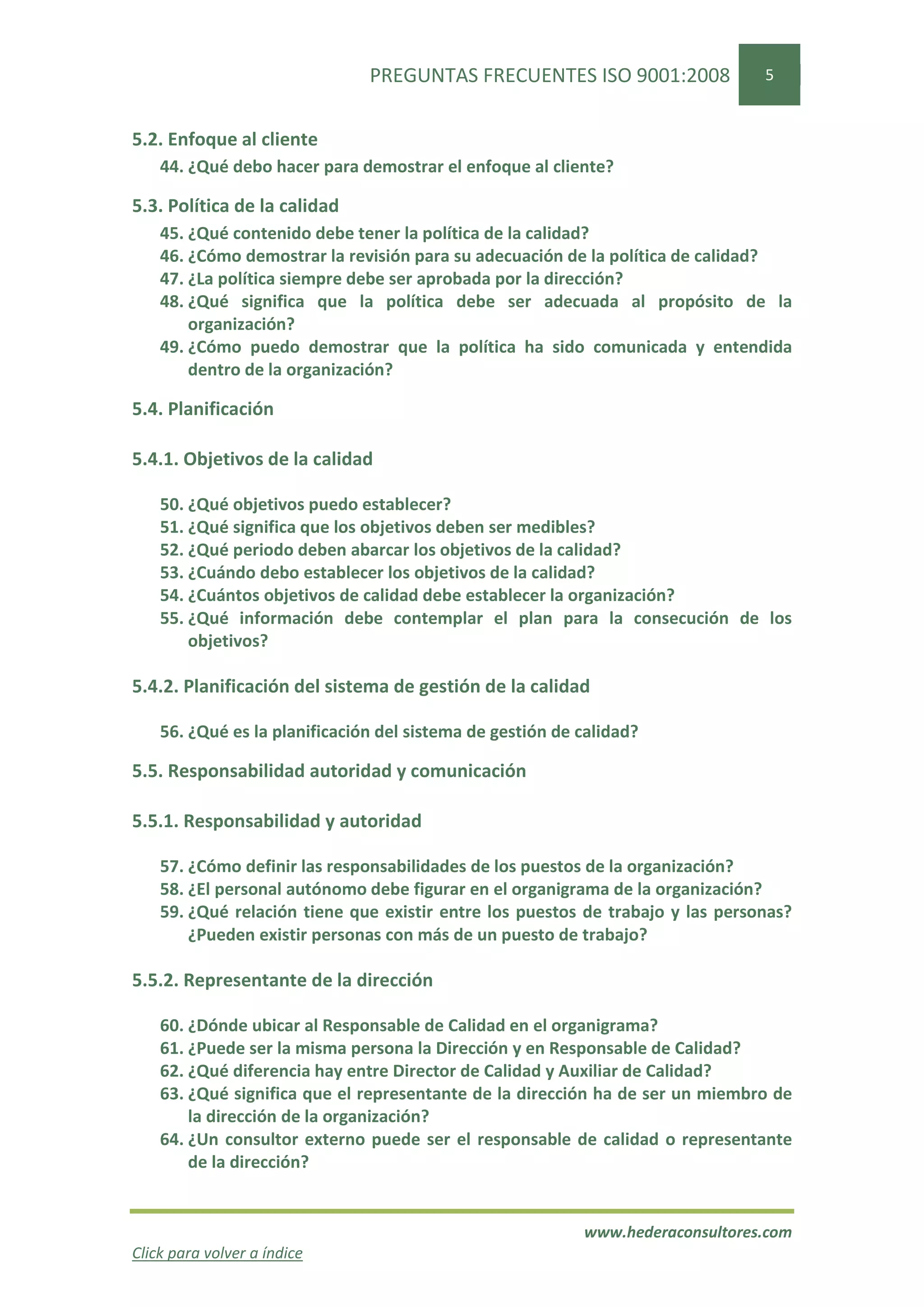 PREGUNTAS FRECUENTES ISO 9001:2008               5


5.2. Enfoque al cliente
    44. ¿Qué debo hacer para demostrar el enfoque al cliente?

5.3. Política de la calidad
    45. ¿Qué contenido debe tener la política de la calidad?
    46. ¿Cómo demostrar la revisión para su adecuación de la política de calidad?
    47. ¿La política siempre debe ser aprobada por la dirección?
    48. ¿Qué significa que la política debe ser adecuada al propósito de la
        organización?
    49. ¿Cómo puedo demostrar que la política ha sido comunicada y entendida
        dentro de la organización?

5.4. Planificación

5.4.1. Objetivos de la calidad

    50. ¿Qué objetivos puedo establecer?
    51. ¿Qué significa que los objetivos deben ser medibles?
    52. ¿Qué periodo deben abarcar los objetivos de la calidad?
    53. ¿Cuándo debo establecer los objetivos de la calidad?
    54. ¿Cuántos objetivos de calidad debe establecer la organización?
    55. ¿Qué información debe contemplar el plan para la consecución de los
        objetivos?

5.4.2. Planificación del sistema de gestión de la calidad

    56. ¿Qué es la planificación del sistema de gestión de calidad?

5.5. Responsabilidad autoridad y comunicación

5.5.1. Responsabilidad y autoridad

    57. ¿Cómo definir las responsabilidades de los puestos de la organización?
    58. ¿El personal autónomo debe figurar en el organigrama de la organización?
    59. ¿Qué relación tiene que existir entre los puestos de trabajo y las personas?
        ¿Pueden existir personas con más de un puesto de trabajo?

5.5.2. Representante de la dirección

    60. ¿Dónde ubicar al Responsable de Calidad en el organigrama?
    61. ¿Puede ser la misma persona la Dirección y en Responsable de Calidad?
    62. ¿Qué diferencia hay entre Director de Calidad y Auxiliar de Calidad?
    63. ¿Qué significa que el representante de la dirección ha de ser un miembro de
        la dirección de la organización?
    64. ¿Un consultor externo puede ser el responsable de calidad o representante
        de la dirección?


                                                           www.hederaconsultores.com
Click para volver a índice
 