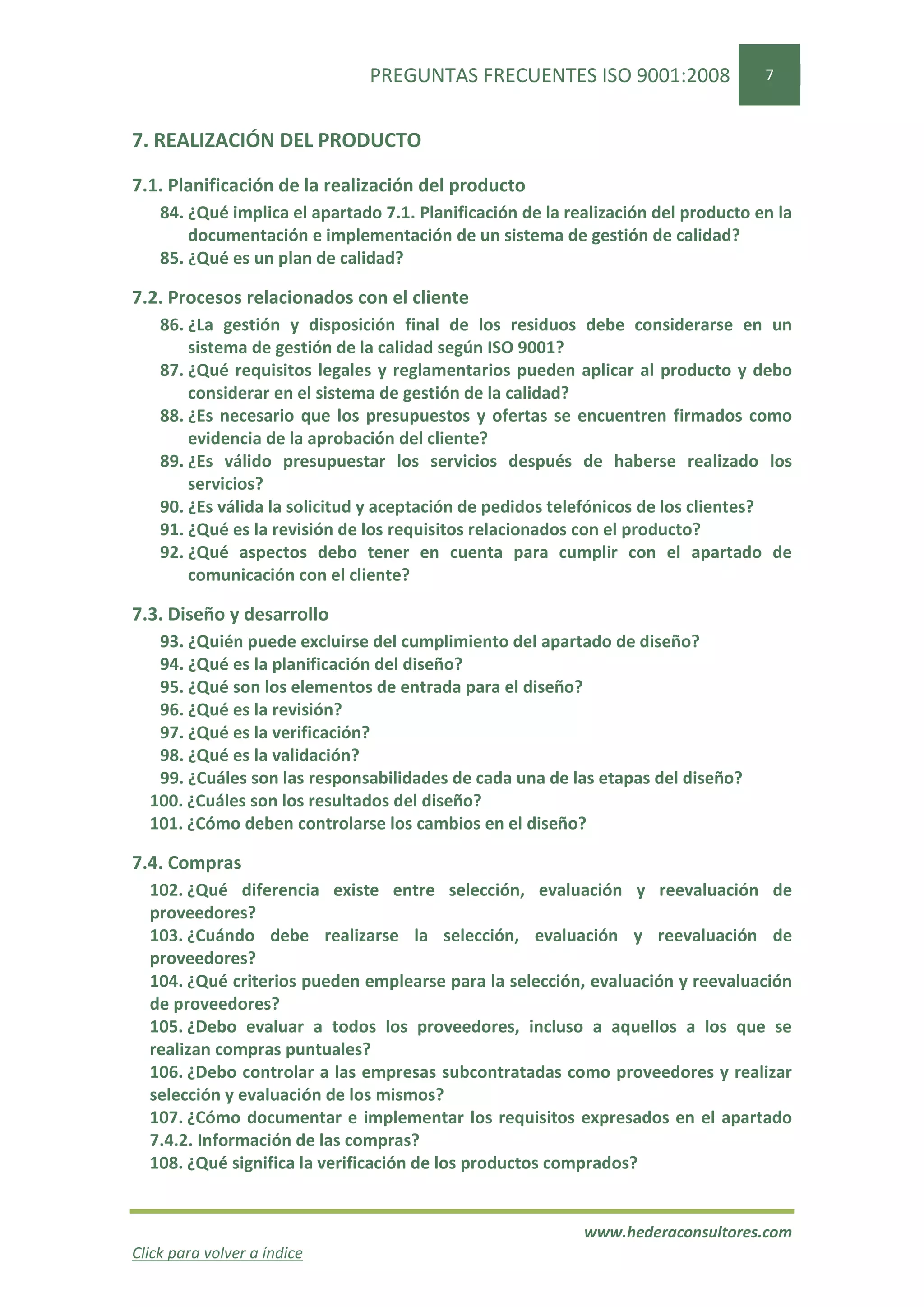 PREGUNTAS FRECUENTES ISO 9001:2008                   7


7. REALIZACIÓN DEL PRODUCTO

7.1. Planificación de la realización del producto
    84. ¿Qué implica el apartado 7.1. Planificación de la realización del producto en la
        documentación e implementación de un sistema de gestión de calidad?
    85. ¿Qué es un plan de calidad?

7.2. Procesos relacionados con el cliente
    86. ¿La gestión y disposición final de los residuos debe considerarse en un
        sistema de gestión de la calidad según ISO 9001?
    87. ¿Qué requisitos legales y reglamentarios pueden aplicar al producto y debo
        considerar en el sistema de gestión de la calidad?
    88. ¿Es necesario que los presupuestos y ofertas se encuentren firmados como
        evidencia de la aprobación del cliente?
    89. ¿Es válido presupuestar los servicios después de haberse realizado los
        servicios?
    90. ¿Es válida la solicitud y aceptación de pedidos telefónicos de los clientes?
    91. ¿Qué es la revisión de los requisitos relacionados con el producto?
    92. ¿Qué aspectos debo tener en cuenta para cumplir con el apartado de
        comunicación con el cliente?

7.3. Diseño y desarrollo
   93. ¿Quién puede excluirse del cumplimiento del apartado de diseño?
   94. ¿Qué es la planificación del diseño?
   95. ¿Qué son los elementos de entrada para el diseño?
   96. ¿Qué es la revisión?
   97. ¿Qué es la verificación?
   98. ¿Qué es la validación?
   99. ¿Cuáles son las responsabilidades de cada una de las etapas del diseño?
  100. ¿Cuáles son los resultados del diseño?
  101. ¿Cómo deben controlarse los cambios en el diseño?

7.4. Compras
  102. ¿Qué diferencia existe entre selección, evaluación y reevaluación de
  proveedores?
  103. ¿Cuándo debe realizarse la selección, evaluación y reevaluación de
  proveedores?
  104. ¿Qué criterios pueden emplearse para la selección, evaluación y reevaluación
  de proveedores?
  105. ¿Debo evaluar a todos los proveedores, incluso a aquellos a los que se
  realizan compras puntuales?
  106. ¿Debo controlar a las empresas subcontratadas como proveedores y realizar
  selección y evaluación de los mismos?
  107. ¿Cómo documentar e implementar los requisitos expresados en el apartado
  7.4.2. Información de las compras?
  108. ¿Qué significa la verificación de los productos comprados?


                                                            www.hederaconsultores.com
Click para volver a índice
 