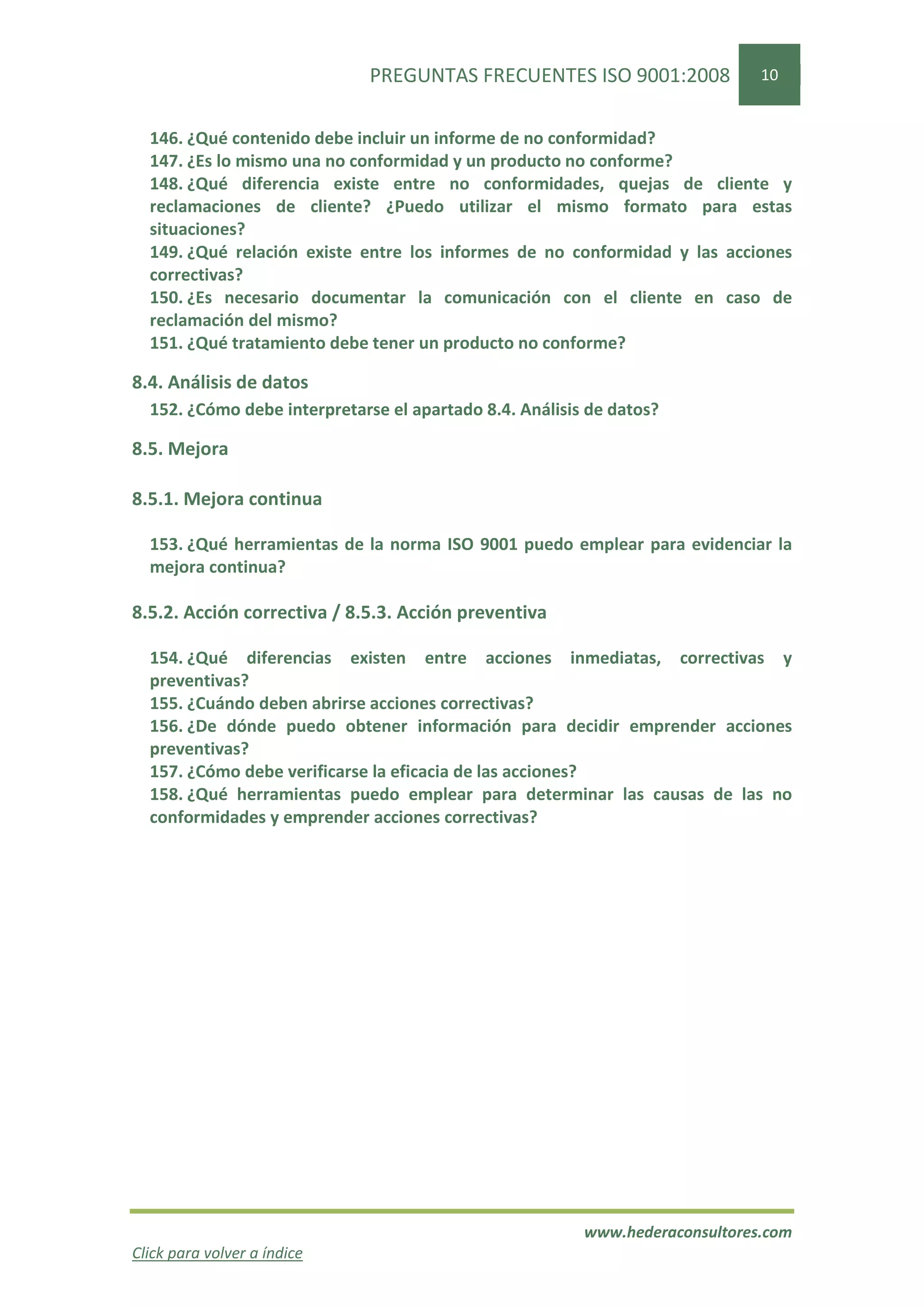 PREGUNTAS FRECUENTES ISO 9001:2008              10


  146. ¿Qué contenido debe incluir un informe de no conformidad?
  147. ¿Es lo mismo una no conformidad y un producto no conforme?
  148. ¿Qué diferencia existe entre no conformidades, quejas de cliente y
  reclamaciones de cliente? ¿Puedo utilizar el mismo formato para estas
  situaciones?
  149. ¿Qué relación existe entre los informes de no conformidad y las acciones
  correctivas?
  150. ¿Es necesario documentar la comunicación con el cliente en caso de
  reclamación del mismo?
  151. ¿Qué tratamiento debe tener un producto no conforme?

8.4. Análisis de datos
  152. ¿Cómo debe interpretarse el apartado 8.4. Análisis de datos?

8.5. Mejora

8.5.1. Mejora continua

  153. ¿Qué herramientas de la norma ISO 9001 puedo emplear para evidenciar la
  mejora continua?

8.5.2. Acción correctiva / 8.5.3. Acción preventiva

  154. ¿Qué diferencias existen entre acciones inmediatas, correctivas y
  preventivas?
  155. ¿Cuándo deben abrirse acciones correctivas?
  156. ¿De dónde puedo obtener información para decidir emprender acciones
  preventivas?
  157. ¿Cómo debe verificarse la eficacia de las acciones?
  158. ¿Qué herramientas puedo emplear para determinar las causas de las no
  conformidades y emprender acciones correctivas?




                                                         www.hederaconsultores.com
Click para volver a índice
 