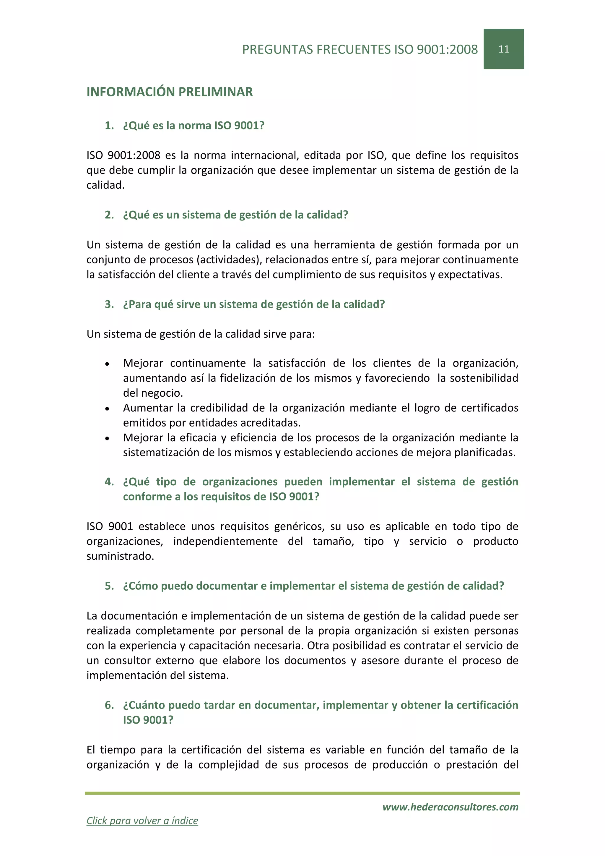 PREGUNTAS FRECUENTES ISO 9001:2008                  11


INFORMACIÓN PRELIMINAR

    1. ¿Qué es la norma ISO 9001?

ISO 9001:2008 es la norma internacional, editada por ISO, que define los requisitos
que debe cumplir la organización que desee implementar un sistema de gestión de la
calidad.

    2. ¿Qué es un sistema de gestión de la calidad?

Un sistema de gestión de la calidad es una herramienta de gestión formada por un
conjunto de procesos (actividades), relacionados entre sí, para mejorar continuamente
la satisfacción del cliente a través del cumplimiento de sus requisitos y expectativas.

    3. ¿Para qué sirve un sistema de gestión de la calidad?

Un sistema de gestión de la calidad sirve para:

    •   Mejorar continuamente la satisfacción de los clientes de la organización,
        aumentando así la fidelización de los mismos y favoreciendo la sostenibilidad
        del negocio.
    •   Aumentar la credibilidad de la organización mediante el logro de certificados
        emitidos por entidades acreditadas.
    •   Mejorar la eficacia y eficiencia de los procesos de la organización mediante la
        sistematización de los mismos y estableciendo acciones de mejora planificadas.

    4. ¿Qué tipo de organizaciones pueden implementar el sistema de gestión
       conforme a los requisitos de ISO 9001?

ISO 9001 establece unos requisitos genéricos, su uso es aplicable en todo tipo de
organizaciones, independientemente del tamaño, tipo y servicio o producto
suministrado.

    5. ¿Cómo puedo documentar e implementar el sistema de gestión de calidad?

La documentación e implementación de un sistema de gestión de la calidad puede ser
realizada completamente por personal de la propia organización si existen personas
con la experiencia y capacitación necesaria. Otra posibilidad es contratar el servicio de
un consultor externo que elabore los documentos y asesore durante el proceso de
implementación del sistema.

    6. ¿Cuánto puedo tardar en documentar, implementar y obtener la certificación
       ISO 9001?

El tiempo para la certificación del sistema es variable en función del tamaño de la
organización y de la complejidad de sus procesos de producción o prestación del


                                                            www.hederaconsultores.com
Click para volver a índice
 