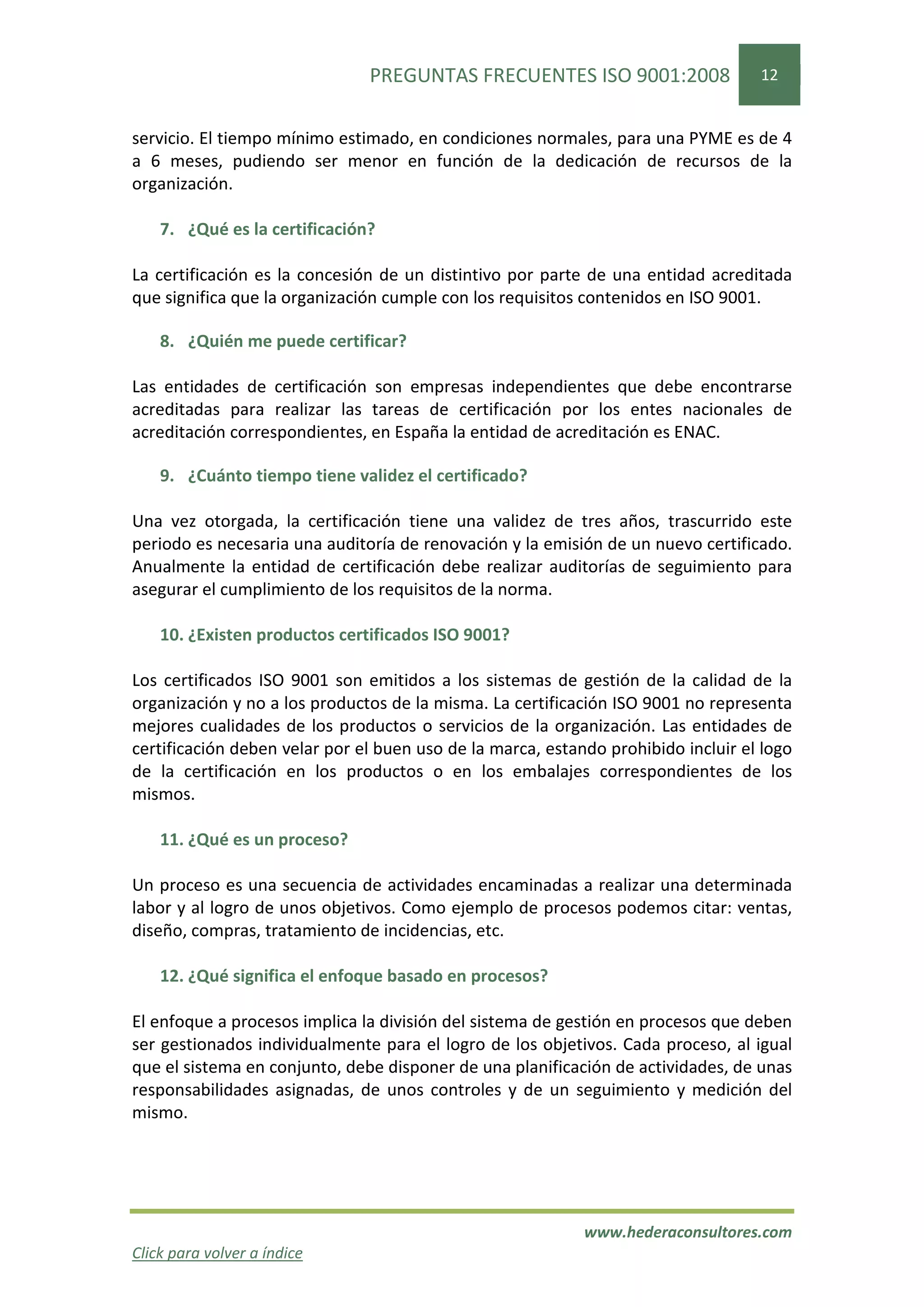PREGUNTAS FRECUENTES ISO 9001:2008                  12


servicio. El tiempo mínimo estimado, en condiciones normales, para una PYME es de 4
a 6 meses, pudiendo ser menor en función de la dedicación de recursos de la
organización.

    7. ¿Qué es la certificación?

La certificación es la concesión de un distintivo por parte de una entidad acreditada
que significa que la organización cumple con los requisitos contenidos en ISO 9001.

    8. ¿Quién me puede certificar?

Las entidades de certificación son empresas independientes que debe encontrarse
acreditadas para realizar las tareas de certificación por los entes nacionales de
acreditación correspondientes, en España la entidad de acreditación es ENAC.

    9. ¿Cuánto tiempo tiene validez el certificado?

Una vez otorgada, la certificación tiene una validez de tres años, trascurrido este
periodo es necesaria una auditoría de renovación y la emisión de un nuevo certificado.
Anualmente la entidad de certificación debe realizar auditorías de seguimiento para
asegurar el cumplimiento de los requisitos de la norma.

    10. ¿Existen productos certificados ISO 9001?

Los certificados ISO 9001 son emitidos a los sistemas de gestión de la calidad de la
organización y no a los productos de la misma. La certificación ISO 9001 no representa
mejores cualidades de los productos o servicios de la organización. Las entidades de
certificación deben velar por el buen uso de la marca, estando prohibido incluir el logo
de la certificación en los productos o en los embalajes correspondientes de los
mismos.

    11. ¿Qué es un proceso?

Un proceso es una secuencia de actividades encaminadas a realizar una determinada
labor y al logro de unos objetivos. Como ejemplo de procesos podemos citar: ventas,
diseño, compras, tratamiento de incidencias, etc.

    12. ¿Qué significa el enfoque basado en procesos?

El enfoque a procesos implica la división del sistema de gestión en procesos que deben
ser gestionados individualmente para el logro de los objetivos. Cada proceso, al igual
que el sistema en conjunto, debe disponer de una planificación de actividades, de unas
responsabilidades asignadas, de unos controles y de un seguimiento y medición del
mismo.




                                                            www.hederaconsultores.com
Click para volver a índice
 