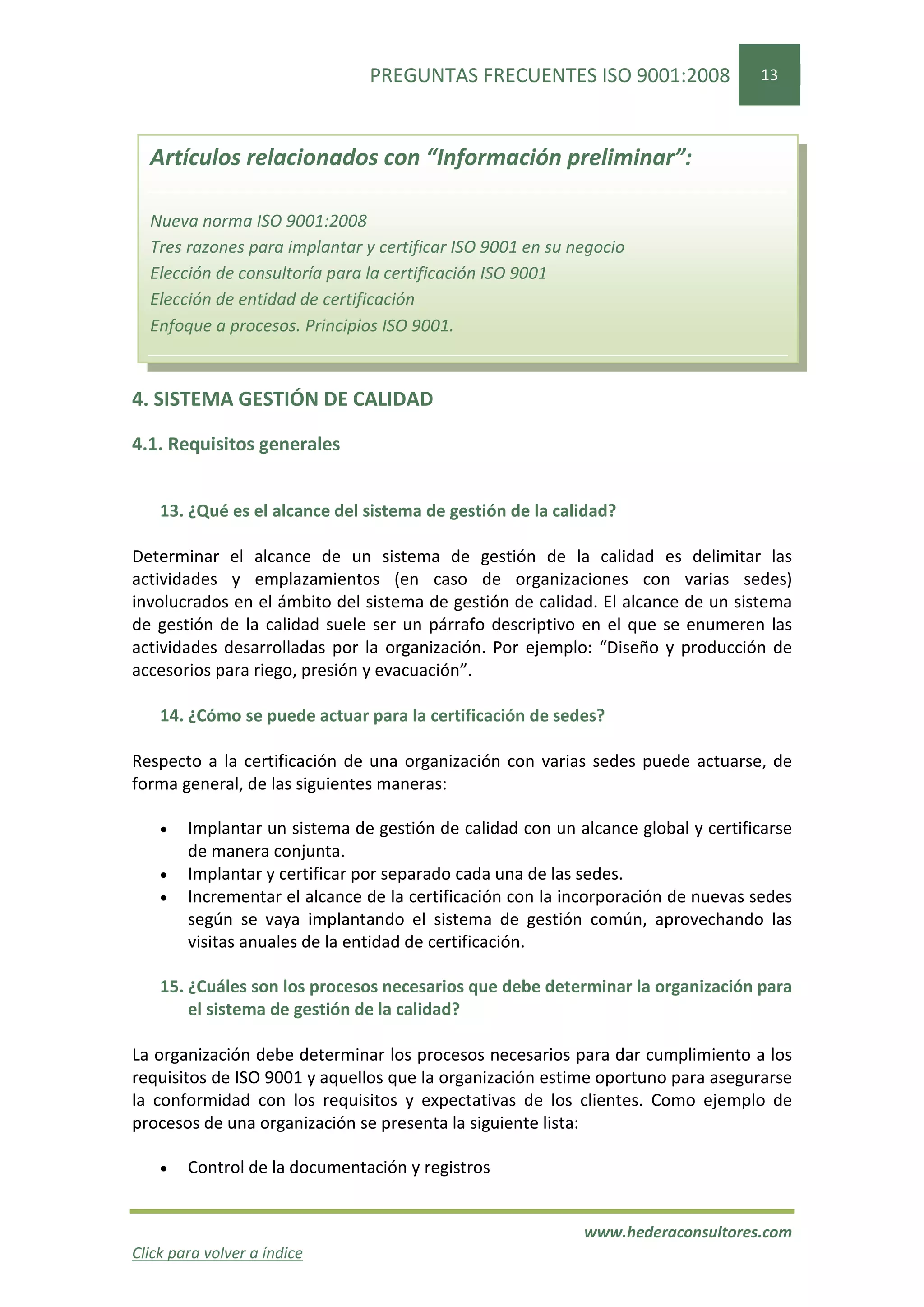 PREGUNTAS FRECUENTES ISO 9001:2008                 13



  Artículos relacionados con “Información preliminar”:

  Nueva norma ISO 9001:2008
  Tres razones para implantar y certificar ISO 9001 en su negocio
  Elección de consultoría para la certificación ISO 9001
  Elección de entidad de certificación
  Enfoque a procesos. Principios ISO 9001.


4. SISTEMA GESTIÓN DE CALIDAD

4.1. Requisitos generales


    13. ¿Qué es el alcance del sistema de gestión de la calidad?

Determinar el alcance de un sistema de gestión de la calidad es delimitar las
actividades y emplazamientos (en caso de organizaciones con varias sedes)
involucrados en el ámbito del sistema de gestión de calidad. El alcance de un sistema
de gestión de la calidad suele ser un párrafo descriptivo en el que se enumeren las
actividades desarrolladas por la organización. Por ejemplo: “Diseño y producción de
accesorios para riego, presión y evacuación”.

    14. ¿Cómo se puede actuar para la certificación de sedes?

Respecto a la certificación de una organización con varias sedes puede actuarse, de
forma general, de las siguientes maneras:

    •   Implantar un sistema de gestión de calidad con un alcance global y certificarse
        de manera conjunta.
    •   Implantar y certificar por separado cada una de las sedes.
    •   Incrementar el alcance de la certificación con la incorporación de nuevas sedes
        según se vaya implantando el sistema de gestión común, aprovechando las
        visitas anuales de la entidad de certificación.

    15. ¿Cuáles son los procesos necesarios que debe determinar la organización para
        el sistema de gestión de la calidad?

La organización debe determinar los procesos necesarios para dar cumplimiento a los
requisitos de ISO 9001 y aquellos que la organización estime oportuno para asegurarse
la conformidad con los requisitos y expectativas de los clientes. Como ejemplo de
procesos de una organización se presenta la siguiente lista:

    •   Control de la documentación y registros


                                                           www.hederaconsultores.com
Click para volver a índice
 
