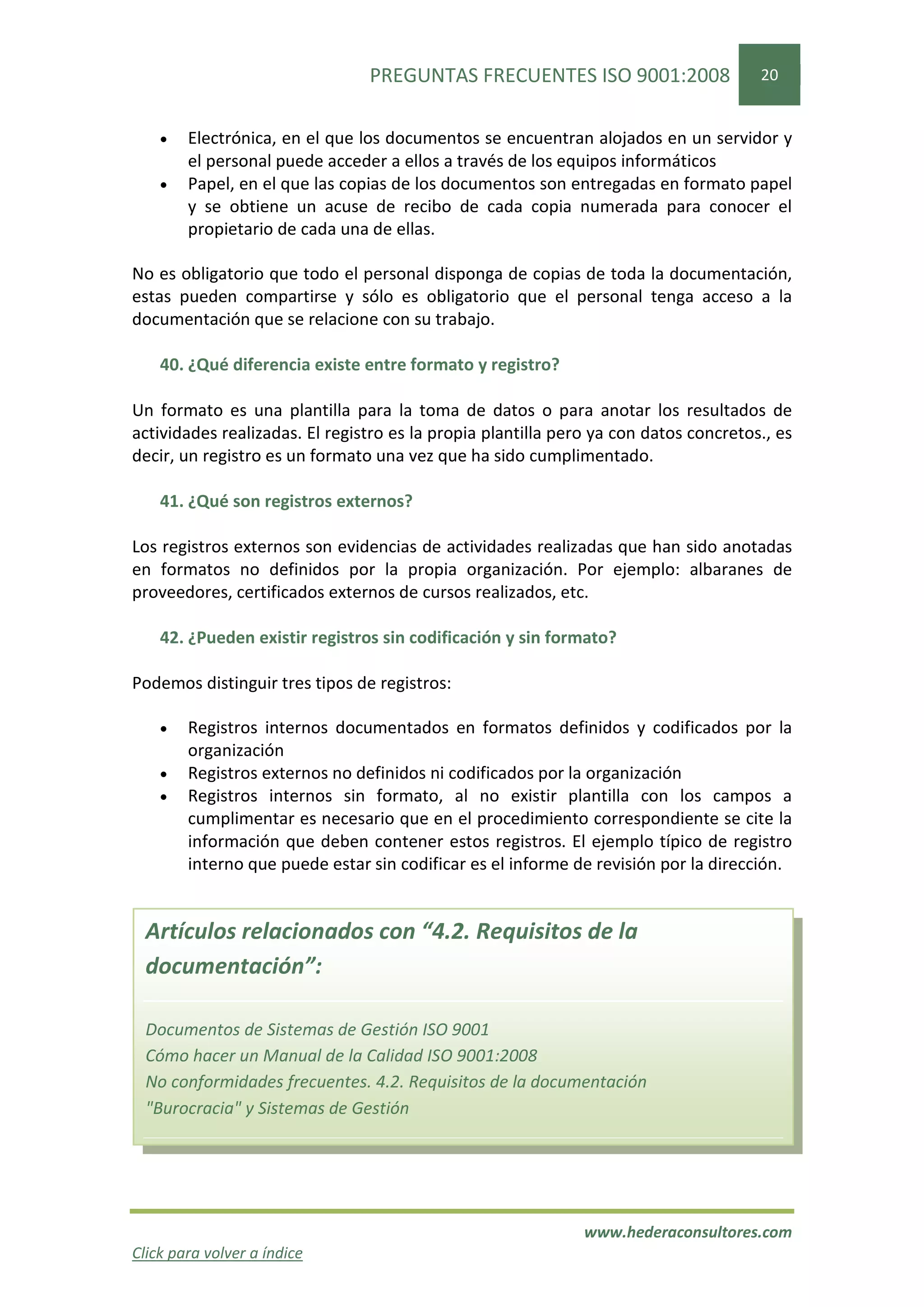 PREGUNTAS FRECUENTES ISO 9001:2008                    20


    •   Electrónica, en el que los documentos se encuentran alojados en un servidor y
        el personal puede acceder a ellos a través de los equipos informáticos
    •   Papel, en el que las copias de los documentos son entregadas en formato papel
        y se obtiene un acuse de recibo de cada copia numerada para conocer el
        propietario de cada una de ellas.

No es obligatorio que todo el personal disponga de copias de toda la documentación,
estas pueden compartirse y sólo es obligatorio que el personal tenga acceso a la
documentación que se relacione con su trabajo.

    40. ¿Qué diferencia existe entre formato y registro?

Un formato es una plantilla para la toma de datos o para anotar los resultados de
actividades realizadas. El registro es la propia plantilla pero ya con datos concretos., es
decir, un registro es un formato una vez que ha sido cumplimentado.

    41. ¿Qué son registros externos?

Los registros externos son evidencias de actividades realizadas que han sido anotadas
en formatos no definidos por la propia organización. Por ejemplo: albaranes de
proveedores, certificados externos de cursos realizados, etc.

    42. ¿Pueden existir registros sin codificación y sin formato?

Podemos distinguir tres tipos de registros:

    •   Registros internos documentados en formatos definidos y codificados por la
        organización
    •   Registros externos no definidos ni codificados por la organización
    •   Registros internos sin formato, al no existir plantilla con los campos a
        cumplimentar es necesario que en el procedimiento correspondiente se cite la
        información que deben contener estos registros. El ejemplo típico de registro
        interno que puede estar sin codificar es el informe de revisión por la dirección.


  Artículos relacionados con “4.2. Requisitos de la
  documentación”:

  Documentos de Sistemas de Gestión ISO 9001
  Cómo hacer un Manual de la Calidad ISO 9001:2008
  No conformidades frecuentes. 4.2. Requisitos de la documentación
  "Burocracia" y Sistemas de Gestión




                                                              www.hederaconsultores.com
Click para volver a índice
 