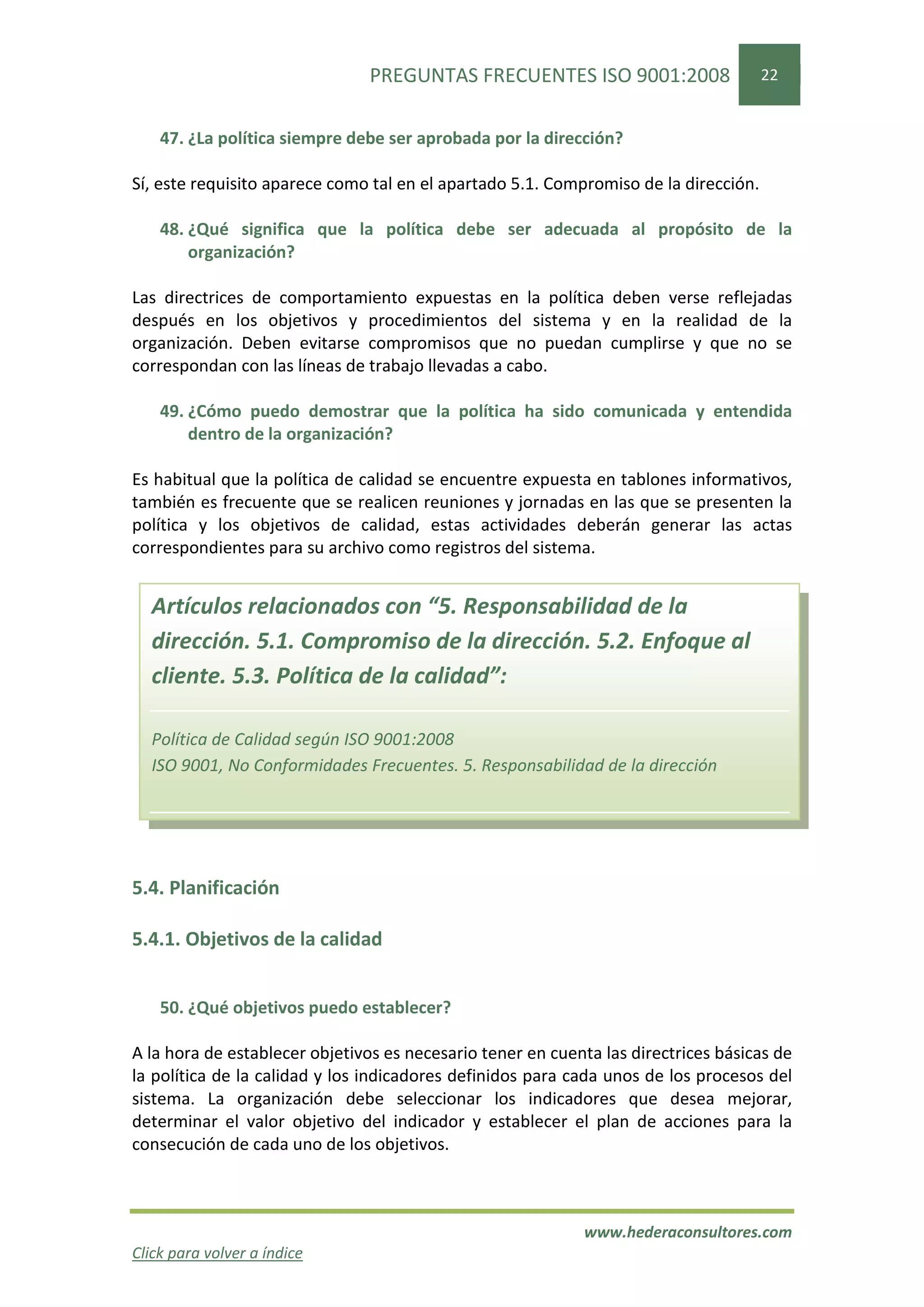 PREGUNTAS FRECUENTES ISO 9001:2008                    22


    47. ¿La política siempre debe ser aprobada por la dirección?

Sí, este requisito aparece como tal en el apartado 5.1. Compromiso de la dirección.

    48. ¿Qué significa que la política debe ser adecuada al propósito de la
        organización?

Las directrices de comportamiento expuestas en la política deben verse reflejadas
después en los objetivos y procedimientos del sistema y en la realidad de la
organización. Deben evitarse compromisos que no puedan cumplirse y que no se
correspondan con las líneas de trabajo llevadas a cabo.

    49. ¿Cómo puedo demostrar que la política ha sido comunicada y entendida
        dentro de la organización?

Es habitual que la política de calidad se encuentre expuesta en tablones informativos,
también es frecuente que se realicen reuniones y jornadas en las que se presenten la
política y los objetivos de calidad, estas actividades deberán generar las actas
correspondientes para su archivo como registros del sistema.


  Artículos relacionados con “5. Responsabilidad de la
  dirección. 5.1. Compromiso de la dirección. 5.2. Enfoque al
  cliente. 5.3. Política de la calidad”:

  Política de Calidad según ISO 9001:2008
  ISO 9001, No Conformidades Frecuentes. 5. Responsabilidad de la dirección




5.4. Planificación

5.4.1. Objetivos de la calidad


    50. ¿Qué objetivos puedo establecer?

A la hora de establecer objetivos es necesario tener en cuenta las directrices básicas de
la política de la calidad y los indicadores definidos para cada unos de los procesos del
sistema. La organización debe seleccionar los indicadores que desea mejorar,
determinar el valor objetivo del indicador y establecer el plan de acciones para la
consecución de cada uno de los objetivos.



                                                            www.hederaconsultores.com
Click para volver a índice
 