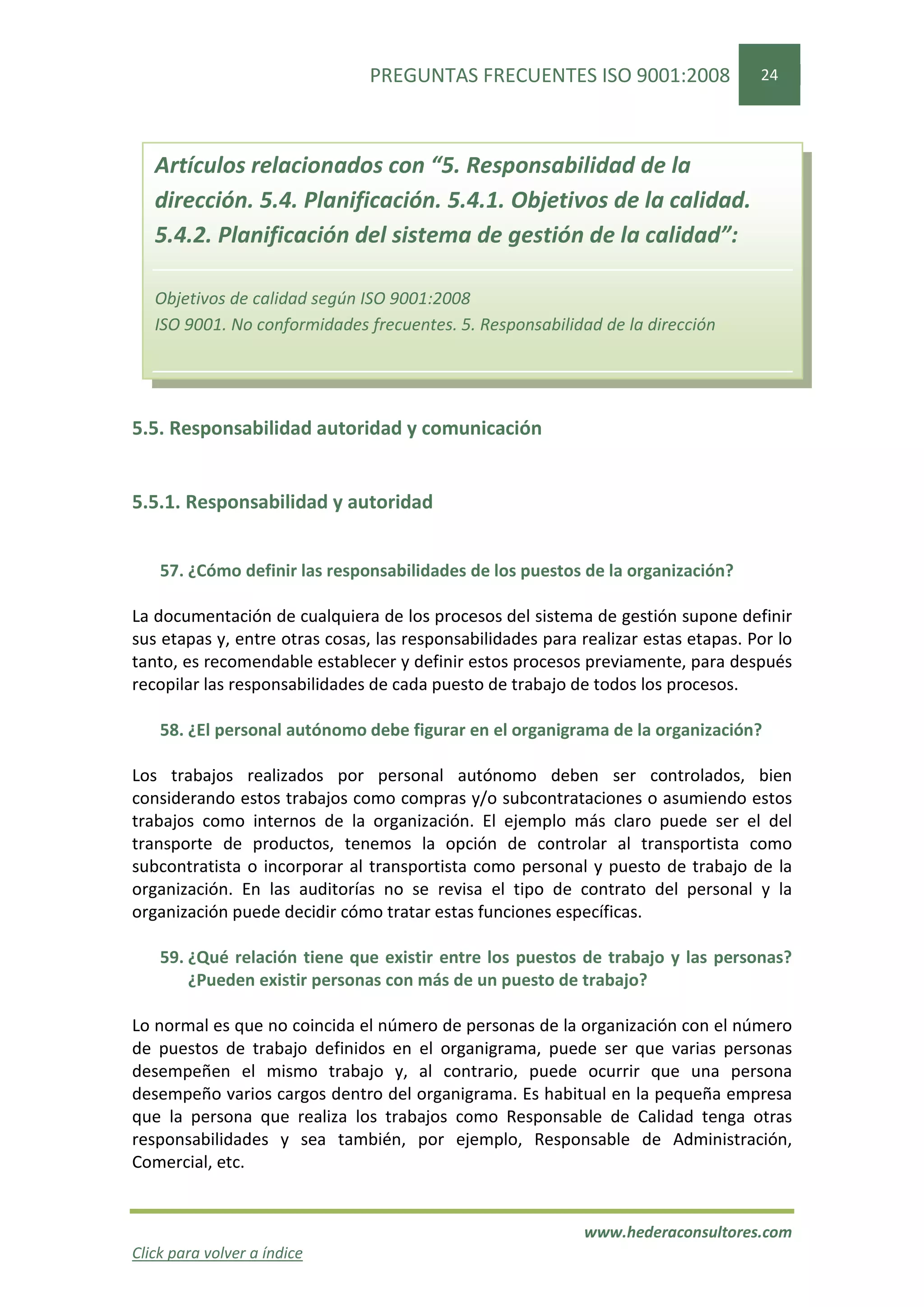 PREGUNTAS FRECUENTES ISO 9001:2008                  24




   Artículos relacionados con “5. Responsabilidad de la
   dirección. 5.4. Planificación. 5.4.1. Objetivos de la calidad.
   5.4.2. Planificación del sistema de gestión de la calidad”:

   Objetivos de calidad según ISO 9001:2008
   ISO 9001. No conformidades frecuentes. 5. Responsabilidad de la dirección




5.5. Responsabilidad autoridad y comunicación


5.5.1. Responsabilidad y autoridad


    57. ¿Cómo definir las responsabilidades de los puestos de la organización?

La documentación de cualquiera de los procesos del sistema de gestión supone definir
sus etapas y, entre otras cosas, las responsabilidades para realizar estas etapas. Por lo
tanto, es recomendable establecer y definir estos procesos previamente, para después
recopilar las responsabilidades de cada puesto de trabajo de todos los procesos.

    58. ¿El personal autónomo debe figurar en el organigrama de la organización?

Los trabajos realizados por personal autónomo deben ser controlados, bien
considerando estos trabajos como compras y/o subcontrataciones o asumiendo estos
trabajos como internos de la organización. El ejemplo más claro puede ser el del
transporte de productos, tenemos la opción de controlar al transportista como
subcontratista o incorporar al transportista como personal y puesto de trabajo de la
organización. En las auditorías no se revisa el tipo de contrato del personal y la
organización puede decidir cómo tratar estas funciones específicas.

    59. ¿Qué relación tiene que existir entre los puestos de trabajo y las personas?
        ¿Pueden existir personas con más de un puesto de trabajo?

Lo normal es que no coincida el número de personas de la organización con el número
de puestos de trabajo definidos en el organigrama, puede ser que varias personas
desempeñen el mismo trabajo y, al contrario, puede ocurrir que una persona
desempeño varios cargos dentro del organigrama. Es habitual en la pequeña empresa
que la persona que realiza los trabajos como Responsable de Calidad tenga otras
responsabilidades y sea también, por ejemplo, Responsable de Administración,
Comercial, etc.


                                                            www.hederaconsultores.com
Click para volver a índice
 