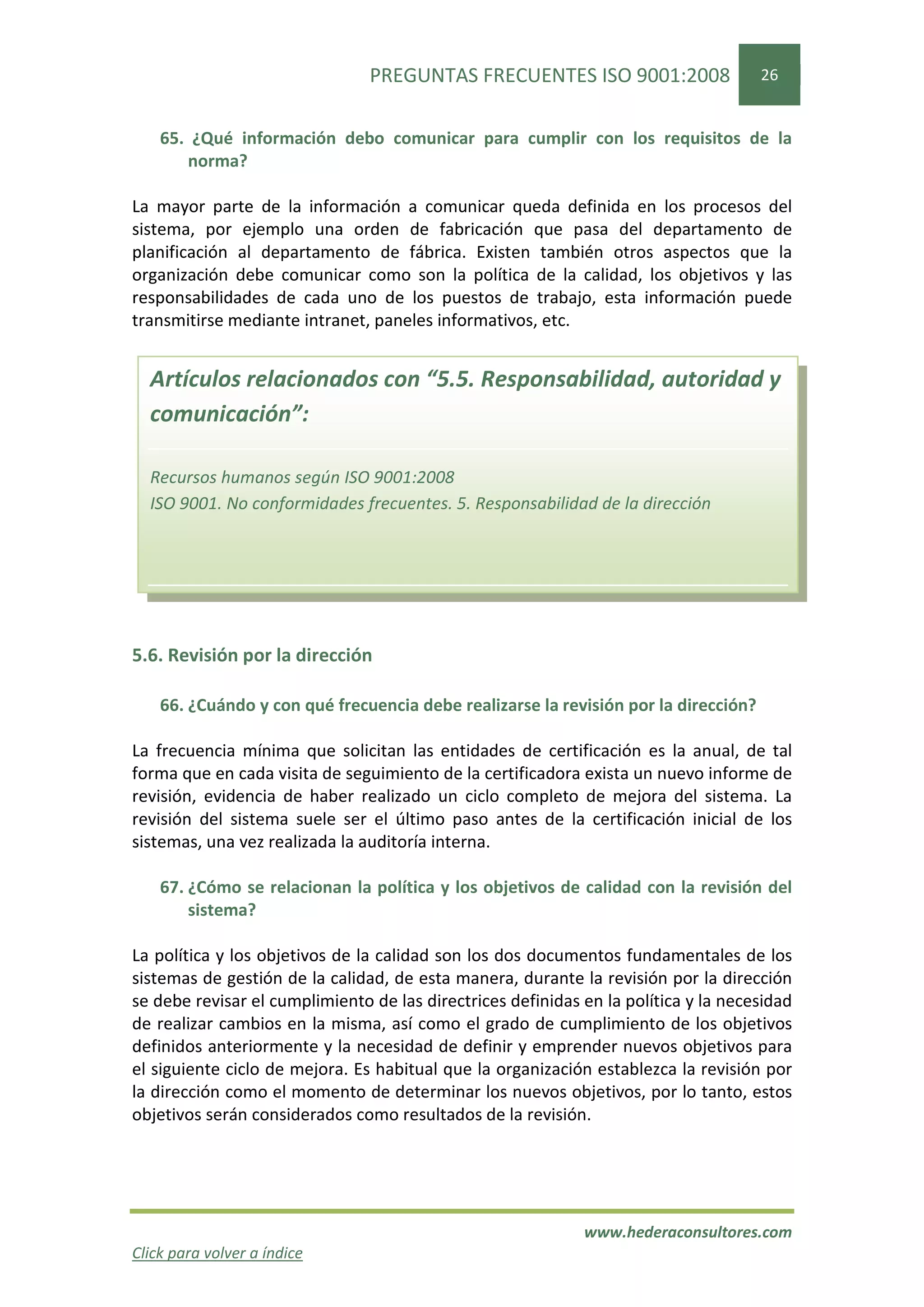 PREGUNTAS FRECUENTES ISO 9001:2008                   26


    65. ¿Qué información debo comunicar para cumplir con los requisitos de la
       norma?

La mayor parte de la información a comunicar queda definida en los procesos del
sistema, por ejemplo una orden de fabricación que pasa del departamento de
planificación al departamento de fábrica. Existen también otros aspectos que la
organización debe comunicar como son la política de la calidad, los objetivos y las
responsabilidades de cada uno de los puestos de trabajo, esta información puede
transmitirse mediante intranet, paneles informativos, etc.


  Artículos relacionados con “5.5. Responsabilidad, autoridad y
  comunicación”:

  Recursos humanos según ISO 9001:2008
  ISO 9001. No conformidades frecuentes. 5. Responsabilidad de la dirección




5.6. Revisión por la dirección

    66. ¿Cuándo y con qué frecuencia debe realizarse la revisión por la dirección?

La frecuencia mínima que solicitan las entidades de certificación es la anual, de tal
forma que en cada visita de seguimiento de la certificadora exista un nuevo informe de
revisión, evidencia de haber realizado un ciclo completo de mejora del sistema. La
revisión del sistema suele ser el último paso antes de la certificación inicial de los
sistemas, una vez realizada la auditoría interna.

    67. ¿Cómo se relacionan la política y los objetivos de calidad con la revisión del
        sistema?

La política y los objetivos de la calidad son los dos documentos fundamentales de los
sistemas de gestión de la calidad, de esta manera, durante la revisión por la dirección
se debe revisar el cumplimiento de las directrices definidas en la política y la necesidad
de realizar cambios en la misma, así como el grado de cumplimiento de los objetivos
definidos anteriormente y la necesidad de definir y emprender nuevos objetivos para
el siguiente ciclo de mejora. Es habitual que la organización establezca la revisión por
la dirección como el momento de determinar los nuevos objetivos, por lo tanto, estos
objetivos serán considerados como resultados de la revisión.




                                                             www.hederaconsultores.com
Click para volver a índice
 